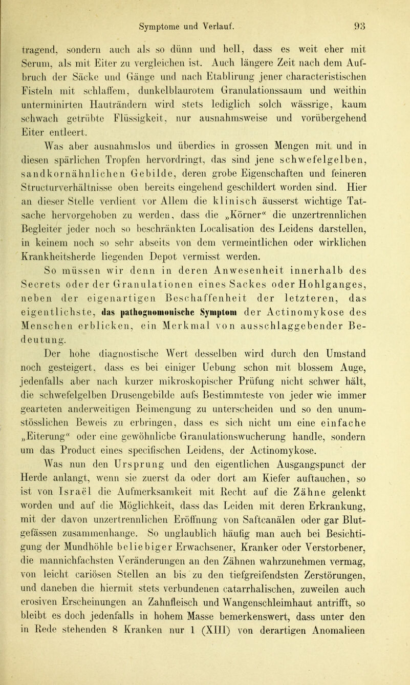 tragend, sondern auch als so dünn und hell, dass es weit eher mit Serum, als mit Eiter zu vergleiclien ist. Auch längere Zeit nach dem Auf- bruch der Säcke und Gänge und nach Etablirang jener characteristischen Fisteln mit schlaffem, dunkelblaurotem Granulationssaum und weithin unterminirten Hauträndern wird stets lediglich solch wässrige, kaum schwach getrübte Flüssigkeit, nur ausnahmsweise und vorübergehend Eiter entleert. Was aber ausnahmslos und überdies in grossen Mengen mit und in diesen spärlichen Tropfen hervordringt, das sind jene schwefelgelben, sandkornähnlichen Gebilde, deren grobe Eigenschaften und feineren Structurverhältnisse oben bereits eingehend geschildert worden sind. Hier an dieser Stelle verdient vor Allem die klinisch äusserst Avichtige Tat- sache hervorgehoben zu werden, dass die »Körner« die unzertrennlichen Begleiter jeder noch so beschränkten Localisation des Leidens darstellen, in keinem noch so sehr abseits von dem vermeintlichen oder wirklichen Krankheitsherde liegenden Depot vermisst werden. So müssen wir denn in deren AuAvesenheit innerhalb des Secrets oder der Granulationen eines Sackes oder Hohlganges, neben der eigenartigen Beschaffenheit der letzteren, das eigentlichste, das pathogriomoiiische Syiiiptoiii der Actinomykose des Menschen erblicken, ein Merkmal von ausschlaggebender Be- deutung. Der hohe diagnostische Wert desselben wird durch den Umstand noch gesteigert, dass es bei einiger Uebung schon mit blossem Auge, jedenfalls aber nach kurzer mikroskopischer Prüfung nicht schwer hält, die schwefelgelben Drusengebilde aufs Bestimmteste von jeder wie immer gearteten anderweitigen Beimengung zu unterscheiden und so den unum- stösslichen Beweis zu erbringen, dass es sich nicht um eine einfache Eiterung oder eine geAvöhnlicbe Granulations Wucherung handle, sondern um das Product eines specifischen Leidens, der Actinomykose. Was nun den Ursprung und den eigentlichen Ausgangspunct der Herde anlangt, wenn sie zuerst da oder dort am Kiefer auftauchen, so ist von Israel die Aufmerksamkeit mit Recht auf die Zähne gelenkt worden und auf die Möglichkeit, dass das Leiden mit deren Erkrankung, mit der davon unzertrennlichen Eröffnung von Saftcanälen oder gar Blut- gefässen zusammenhange. So unglaublich häufig man auch bei Besichti- gung der Mundhöhle beliebiger Erwachsener, Kranker oder Verstorbener, die mannichfachsten Veränderungen an den Zähnen wahrzunehmen vermag, von leicht cariösen Stellen an bis zu den tiefgreifendsten Zerstörungen, und daneben die hiermit stets verbundenen catarrhalischen, zuweilen auch erosiven Erscheinungen an Zahnfleisch und Wangenschleimhaut antrifft, so bleibt es doch jedenfalls in hohem Masse bemerkenswert, dass unter den in Rede stehenden 8 Kranken nur 1 (XHl) von derartigen Anomaiieen