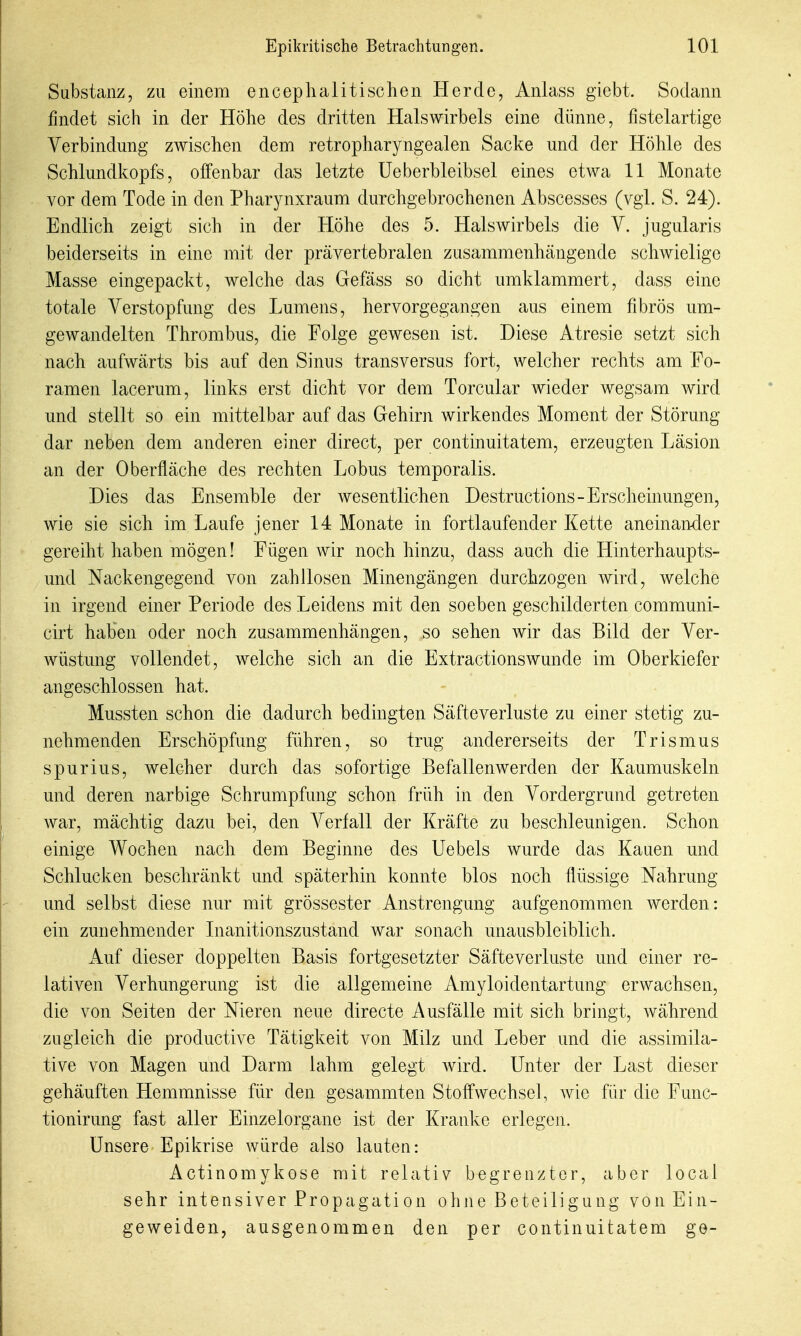 Substanz, zu einem enceplia Ii tischen Herde, Anlass giebt. Sodann findet sich in der Höhe des dritten Halswirbels eine dünne, fistelartige Verbindung zwischen dem retropharyngealen Sacke und der Höhle des Schlundkopfs, offenbar das letzte üeberbleibsel eines etwa 11 Monate vor dem Tode in den Pharynxraum durchgebrochenen Abscesses (vgl. S. 24). Endlich zeigt sich in der Höhe des 5. Halswirbels die V. jugularis beiderseits in eine mit der prävertebralen zusammenhängende schwielige Masse eingepackt, welche das Gefäss so dicht umklammert, dass eine totale Verstopfung des Lumens, hervorgegangen aus einem fibrös um- gewandelten Thrombus, die Folge gewesen ist. Diese Atresie setzt sich nach aufwärts bis auf den Sinus transversus fort, welcher rechts am Fo- ramen lacerum, links erst dicht vor dem Torcular wieder wegsam wird und stellt so ein mittelbar auf das Gehirn wirkendes Moment der Störung dar neben dem anderen einer direct, per continuitatem, erzeugten Läsion an der Oberfläche des rechten Lobus temporalis. Dies das Ensemble der wesentlichen Destructions-Erscheinungen, wie sie sich im Laufe jener 14 Monate in fortlaufender Kette aneinan-der gereiht haben mögen! Fügen wir noch hinzu, dass auch die Hinterhaupts- und Nackengegend von zahllosen Minengängen durchzogen wird, welche in irgend einer Periode des Leidens mit den soeben geschilderten communi- cirt haben oder noch zusammenhängen, so sehen wir das Bild der Ver- wüstung vollendet, welche sich an die Extractionswunde im Oberkiefer angeschlossen hat. Mussten schon die dadurch bedingten Säfteverluste zu einer stetig zu- nehmenden Erschöpfung führen, so trug andererseits der Trismus spur ins, welcher durch das sofortige Befallenwerden der Kaumuskeln und deren narbige Schrumpfung schon früh in den Vordergrund getreten war, mächtig dazu bei, den Verfall der Kräfte zu beschleunigen. Schon einige Wochen nach dem Beginne des Uebels wurde das Kauen und Schlucken beschränkt und späterhin konnte blos noch flüssige Nahrung und selbst diese nur mit grössester Anstrengung aufgenommen werden: ein zunehmender Inanitionszustand war sonach unausbleiblich. Auf dieser doppelten Basis fortgesetzter Säfteverluste und einer re- lativen Verhungerung ist die allgemeine Amyloidentartung erwachsen, die von Seiten der Nieren neue directe Ausfälle mit sich bringt, während zugleich die productive Tätigkeit von Milz und Leber und die assimila- tive von Magen und Darm lahm gelegt Avird. Unter der Last dieser gehäuften Hemmnisse für den gesammten Stoffwechsel, wie für die Func- tionirung fast aller Einzelorgane ist der Kranke erlegen. Unsere Epikrise würde also lauten: Actinomykose mit relativ begrenzter, aber local sehr intensiver Propagation ohne Beteiligung von Ein- geweiden, ausgenommen den per continuitatem ge-