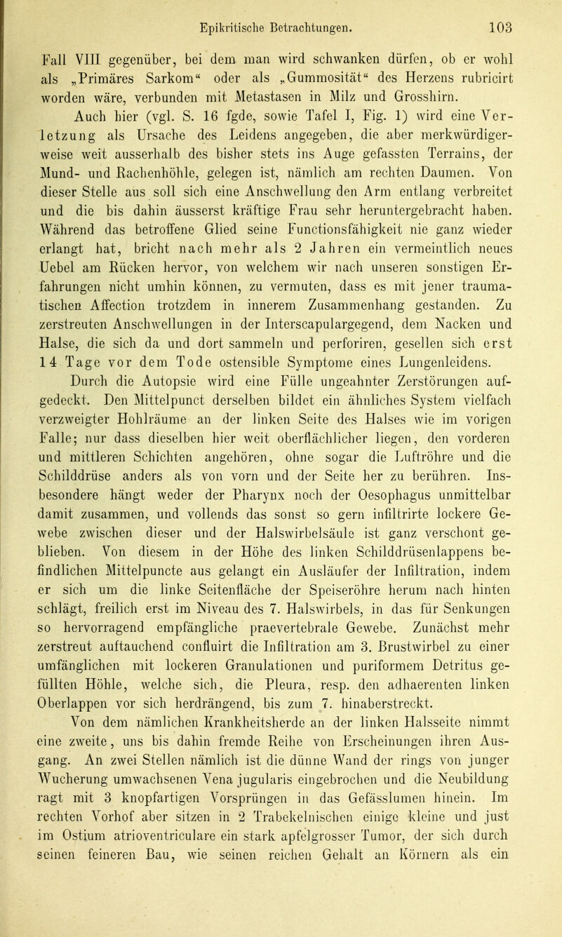 Fall VIII gegenüber, bei dem man wird schwanken dürfen, ob er wohl als „Primäres Sarkom oder als „Gummosität des Herzens rubricirt worden wäre, verbunden mit Metastasen in Milz und Grosshirn. Auch hier (vgl. S. 16 fgde, sowie Tafel I, Fig. 1) wird eine Ver- letzung als Ursache des Leidens angegeben, die aber merkwürdiger- weise weit ausserhalb des bisher stets ins Auge gefassten Terrains, der Mund- und Rachenhöhle, gelegen ist, nämlich am rechten Daumen. Von dieser Stelle aus soll sich eine iVnschwellung den Arm entlang verbreitet und die bis dahin äusserst kräftige Frau sehr heruntergebracht haben. Während das betroffene Glied seine Functionsfähigkeit nie ganz wieder erlangt hat, bricht nach mehr als 2 Jahren ein vermeintlich neues Uebel am Rücken hervor, von welchem wir nach unseren sonstigen Er- fahrungen nicht umhin können, zu vermuten, dass es mit jener trauma- tischen Affection trotzdem in innerem Zusammenhang gestanden. Zu zerstreuten Anschwellungen in der Interscapulargegend, dem Nacken und Halse, die sich da und dort sammeln und perforiren, gesellen sich erst 14 Tage vor dem Tode ostensible Symptome eines Lungenleidens. Durch die Autopsie wird eine Fülle ungeahnter Zerstörungen auf- gedeckt. Den Mittelpunct derselben bildet ein ähnliches System vielfach verzweigter Hohlräume an der linken Seite des Halses wie im vorigen Falle; nur dass dieselben hier weit oberflächlicher liegen, den vorderen und mittleren Schichten angehören, ohne sogar die Luftröhre und die Schilddrüse anders als von vorn und der Seite her zu berühren. Ins- besondere hängt weder der Pharynx noch der Oesophagus unmittelbar damit zusammen, und vollends das sonst so gern infiltrirte lockere Ge- webe zwischen dieser und der Halswirbelsäule ist ganz verschont ge- blieben. Von diesem in der Höhe des linken Schilddrüsenlappens be- findlichen Mittelpuncte aus gelangt ein Ausläufer der Infiltration, indem er sich um die linke Seitenfläche der Speiseröhre herum nach hinten schlägt, freilich erst im Niveau des 7. Halswirbels, in das für Senkungen so hervorragend empfängliche praevertebrale Gewebe. Zunächst mehr zerstreut auftauchend confluirt die Infiltration am 3. Brustwirbel zu einer umfänglichen mit lockeren Granulationen und puriformem Detritus ge- füllten Höhle, welche sich, die Pleura, resp. den adhaerenten linken Oberlappen vor sich herdrängend, bis zum 7. hinaberstreckt. Von dem nämlichen Krankheitsherde an der linken Halsseite nimmt eine zweite, uns bis dahin fremde Reihe von Erscheinungen ihren Aus- gang. An zwei Stellen nämlich ist die dünne Wand der rings von junger Wucherung umwachsenen Vena jugularis eingebrochen und die Neubildung ragt mit 3 knopfartigen Vorsprüngen in das Gefässlumen hinein. Im rechten Vorhof aber sitzen in 2 Trabekelnischen einige kleine und just im Ostium atrioventriculare ein stark apfelgrosser Tumor, der sich durch seinen feineren Bau, wie seinen reichen Gehalt an Körnern als ein