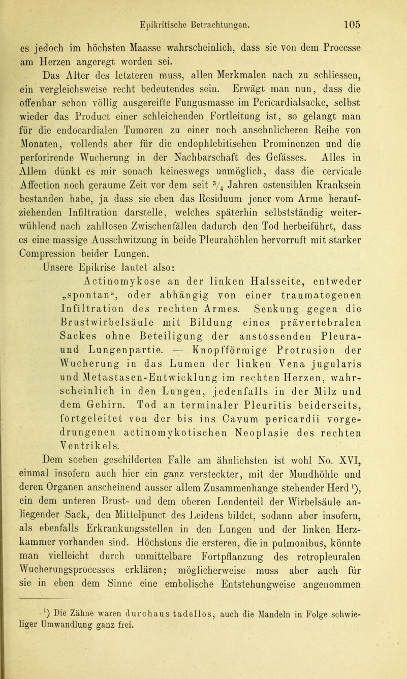 es jedoch im höchsten Maasse wahrscheinlich, dass sie von dem Processe am Herzen angeregt worden sei. Das Alter des letzteren muss, allen Merkmalen nach zu schliessen, ein vergleichsweise recht bedeutendes sein. Erwägt man nun, dass die offenbar schon völlig ausgereifte Fungusmasse im Pericardialsacke, selbst wieder das Product einer schleichenden Fortleitung ist, so gelangt man für die endocardialen Tumoren zu einer noch ansehnlicheren Reihe von Monaten, vollends aber für die endophlebitischen Prominenzen und die perforirende Wucherung in der Nachbarschaft des Gefässes. Alles in Allem dünkt es mir sonach keineswegs unmöglich, dass die cervicale Affection noch geraume Zeit vor dem seit V4 Jahren ostensiblen Kranksein bestanden habe, ja dass sie eben das Residuum jener vom Arme herauf- ziehenden Infiltration darstelle, welches späterhin selbstständig weiter- wühlend nach zahllosen Zwischenfällen dadurch den Tod herbeiführt, dass es eine massige Ausschwitzung in beide Pleurahöhlen hervorruft mit starker Compression beider Lungen. Unsere Epikrise lautet also: Actinomykose an der linken Halsseite, entweder „spontan, oder abhängig von einer traumatogenen Infiltration des rechten Armes. Senkung gegen die Brustwirbelsäule mit Bildung eines prävertebralen Sackes ohne Beteiligung der anstossenden Pleura- und Lungenpartie. — Knopfförmige Protrusion der Wucherung in das Lumen der linken Vena jugularis und Metastasen-Entwicklung im rechten Herzen, wahr- scheinlich in den Lungen, jedenfalls in der Milz und dem Gehirn. Tod an terminaler Pleuritis beiderseits, fortgeleitet von der bis ins Cavum pericardii vorge- drungenen actinomykotischen Neoplasie des rechten Ventrikels. Dem soeben geschilderten Falle am ähnlichsten ist wohl No. XVI, einmal insofern auch hier ein ganz versteckter, mit der Mundhöhle und deren Organen anscheinend ausser allem Zusammenhange stehender Herd i), ein dem unteren Brust- und dem oberen Lendenteil der Wirbelsäule an- liegender Sack, den Mittelpunct des Leidens bildet, sodann aber insofern, als ebenfalls Erkrankungsstellen in den Lungen und der linken Herz- kammer vorhanden sind. Höchstens die ersteren, die in pulmonibus, könnte man vielleicht durch unmittelbare Fortpflanzung des retropleuralen Wucherungsprocesses erklären; möglicherweise muss aber auch für sie in eben dem Sinne eine embolische Entstehungweise angenommen ^) Die Zähne waren durchaus tadellos, auch die Mandeln in Folge schwie- liger Umwandlung ganz frei.