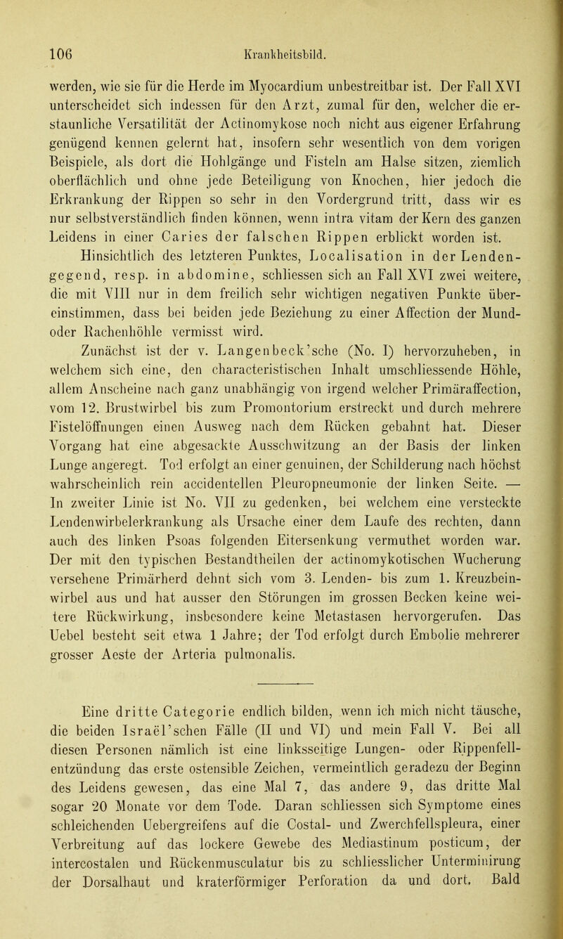 werden, wie sie für die Herde im Myocardium unbestreitbar ist. Der Fall XVI unterscheidet sich indessen für den Arzt, zumal für den, welcher die er- staunliche Versatilität der Actinomykose noch nicht aus eigener Erfahrung genügend kennen gelernt hat, insofern sehr wesentlich von dem vorigen Beispiele, als dort die Hohlgänge und Fisteln am Halse sitzen, ziemlich oberflächlich und ohne jede Beteiligung von Knochen, hier jedoch die Erkrankung der Rippen so sehr in den Vordergrund tritt, dass wir es nur selbstverständlich finden können, wenn intra vitam der Kern des ganzen Leidens in einer Caries der falschen Rippen erblickt worden ist. Hinsichtlich des letzteren Punktes, Localisation in der Lenden- gegend, resp. in abdomine, schliessen sich an Fall XVI zwei weitere, die mit VIII nur in dem freilich sehr wichtigen negativen Punkte über- einstimmen, dass bei beiden jede Beziehung zu einer Affection der Mund- oder Rachenhöhle vermisst wird. Zunächst ist der v. Langenbeck'sche (No. I) hervorzuheben, in welchem sich eine, den characteristischen Inhalt umschliessende Höhle, allem Anscheine nach ganz unabhängig von irgend welcher Primäraffection, vom 12. Brustwirbel bis zum Promontorium erstreckt und durch mehrere Fistelöffnungen einen Ausweg nach dem Rücken gebahnt hat. Dieser Vorgang hat eine abgesackte Ausschwitzung an der Basis der linken Lunge angeregt. Tod erfolgt an einer genuinen, der Schilderung nach höchst wahrscheinlich rein accidentellen Pleuropneumonie der linken Seite. — In zweiter Linie ist No. VII zu gedenken, bei welchem eine versteckte Lendenwirbelerkrankung als Ursache einer dem Laufe des rechten, dann auch des linken Psoas folgenden Eitersenkung verrauthet worden war. Der mit den typischen Bestandtheilen der actinomykotischen Wucherung versehene Primärherd dehnt sich vom 3. Lenden- bis zum 1. Kreuzbein- wirbel aus und hat ausser den Störungen im grossen Becken keine wei- tere Rückwirkung, insbesondere keine Metastasen hervorgerufen. Das Uebel besteht seit etwa 1 Jahre; der Tod erfolgt durch Embolie mehrerer grosser Aeste der Arteria pulraonalis. Eine dritte Categorie endlich bilden, wenn ich mich nicht täusche, die beiden Israel'sehen Fälle (II und VI) und mein Fall V. Bei all diesen Personen nämlich ist eine linksseitige Lungen- oder Rippenfell- entzündung das erste ostensible Zeichen, vermeintlich geradezu der Beginn des Leidens gewesen, das eine Mal 7, das andere 9, das dritte Mal sogar 20 Monate vor dem Tode. Daran schliessen sich Symptome eines schleichenden Uebergreifens auf die Costal- und Zwerchfellspleura, einer Verbreitung auf das lockere Gewebe des Mediastinum posticum, der intercostalen und Rückenmusculatur bis zu schliesslicher Unterminirung der Dorsalhaut und kraterförmiger Perforation da und dort. Bald