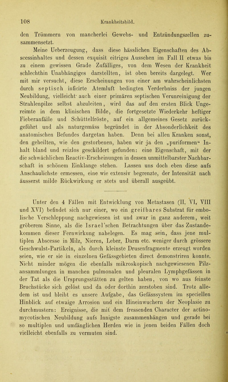 den Trümmern von mancherlei Gewebs- und Entzündungszellen zu- sammensetzt. Meine Ueberzeugung, dass diese hässlichen Eigenschaften des Ab- scessinhaltes und dessen exquisit eitriges Aussehen im Fall II etwas bis zu einem gewissen Grade Zufälliges, von dem Wesen der Krankheit schlechthin Unabhängiges darstellten, ist oben bereits dargelegt. Wer mit mir versucht, diese Erscheinungen von einer am wahrscheinlichsten durch septisch inficirte Atemluft bedingten Verderbniss der jungen Neubildung, vielleicht- auch einer primären septischen Verunreinigung der Strahlenpilze selbst abzuleiten, wird das auf den ersten Blick Unge- reimte in dem klinischen Bilde, die fortgesetzte Wiederkehr heftiger Fieberanfäile und Schüttelfröste, auf ein allgemeines Gesetz zurück- geführt und als naturgemäss begründet in der Absonderlichkeit des anatomischen Befundes dargetan haben. Denn bei allen Kranken sonst, den geheilten, wie den gestorbenen, haben wir ja den „puriformen In- halt bland und reizlos geschildert gefunden: eine Eigenschaft, mit der die schwächlichen Reactiv-Erscheinungen in dessen unmittelbarster Nachbar- schaft in schönem Einklänge stehen. Lassen uns doch eben diese aufs Anschaulichste ermessen, eine wie extensiv begrenzte, der Intensität nach äusserst milde Rückwirkung er stets und überall ausgeübt. Unter den 4 Fällen mit Entwicklung von Metastasen (II, VI, VIII und XVI) befindet sich nur einer, wo ein greifbares Substrat für embo- lische Verschleppung nachgewiesen ist und zwar in ganz anderem, weit gröberem Sinne, als die Israel'schen Betrachtungen über das Zustande- kommen dieser Fern Wirkung nahelegen. Es mag sein, dass jene mul- tiplen Abscesse in Milz, Nieren, Leber, Darm etc. weniger durch grössere Geschwulst-Partikeln, als durch kleinste Drusenfragmente erzeugt worden seien, wie er sie in einzelnen Gefässgebieten direct demonstriren konnte. Nicht minder mögen die ebenfalls mikroskopisch nachgewiesenen Pilz- ansammlungen in manchen pulmonalen und pleuralen Lymphgefässen in der Tat als die Ursprungsstätten zu gelten haben, von wo aus feinste Bruchstücke sich gelöst und da oder dorthin zerstoben sind. Trotz alle- dem ist und bleibt es unsere Aufgabe, das Gefässsystem im speciellen Hinblick auf etwaige Arrosion und ein Hineinwuchern der Neoplasie zu durchmustern: Ereignisse, die mit dem fressenden Character der actino- mycotischen Neubildung aufs Innigste zusammenhängen und gerade bei so multiplen und umfänglichen Herden wie in jenen beiden Fällen doch vielleicht ebenfalls zu vermuten sind.