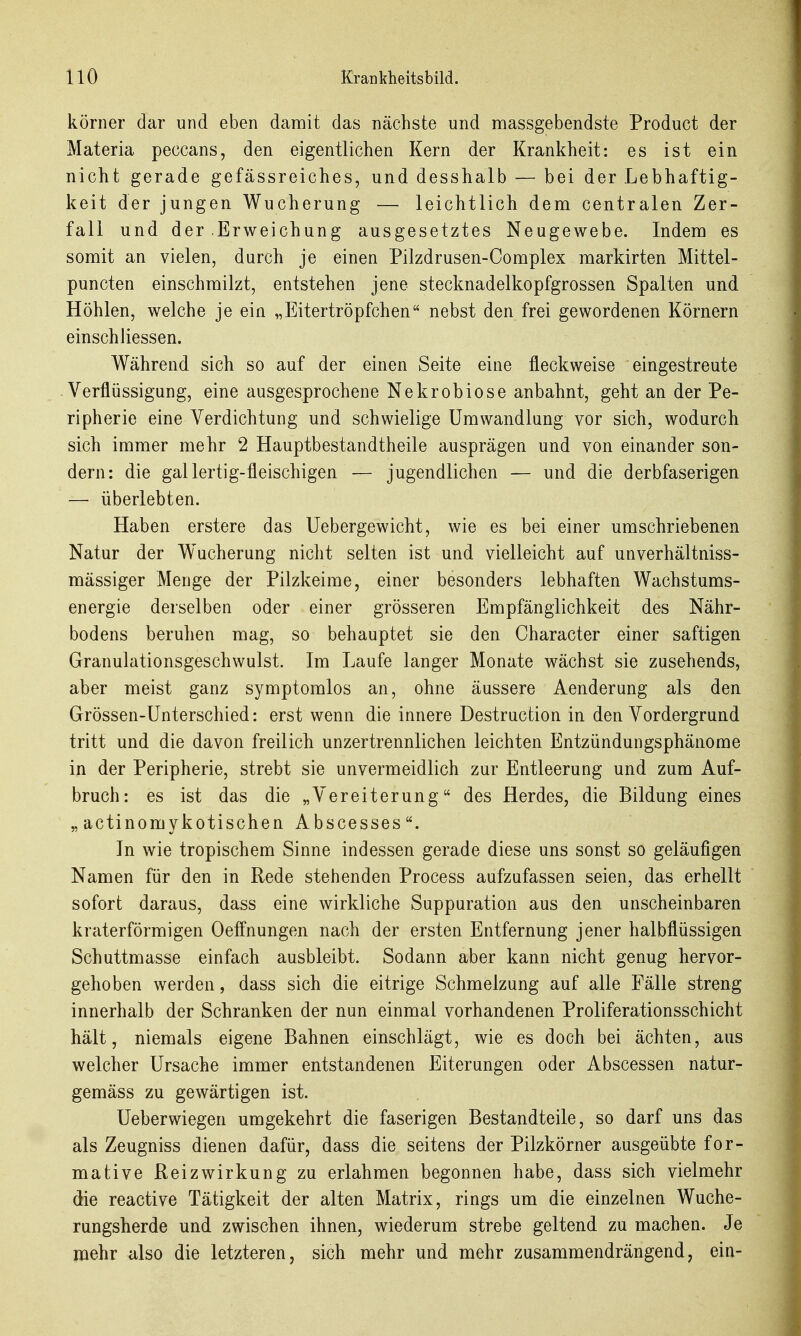 körner dar und eben damit das nächste und massgebendste Product der Materia peccans, den eigentlichen Kern der Krankheit: es ist ein nicht gerade gefässreiches, und desshalb — bei der Lebhaftig- keit der jungen Wucherung — leichtlich dem centralen Zer- fall und der .Erweichung ausgesetztes Neugewebe. Indem es somit an vielen, durch je einen Pilzdrusen-Complex markirten Mittel- puncten einschmilzt, entstehen jene stecknadelkopfgrossen Spalten und Höhlen, welche je ein „Eitertröpfchen nebst den frei gewordenen Körnern einschliessen. Während sich so auf der einen Seite eine fleckweise eingestreute Verflüssigung, eine ausgesprochene Nekrobiose anbahnt, geht an der Pe- ripherie eine Verdichtung und schwielige Umwandlung vor sich, wodurch sich immer mehr 2 Hauptbestandtheile ausprägen und von einander son- dern: die gallertig-fleischigen — jugendlichen — und die derbfaserigen — überlebten. Haben erstere das Uebergewicht, wie es bei einer umschriebenen Natur der W^ucherung nicht selten ist und vielleicht auf unverhältniss- mässiger Menge der Pilzkeime, einer besonders lebhaften Wachstums- energie derselben oder einer grösseren Empfänglichkeit des Nähr- bodens beruhen mag, so behauptet sie den Character einer saftigen Granulationsgeschwulst. Im Laufe langer Monate wächst sie zusehends, aber meist ganz symptomlos an, ohne äussere Aenderung als den Grössen-Ünterschied: erst wenn die innere Destruction in den Vordergrund tritt und die davon freilich unzertrennlichen leichten Entzündungsphänome in der Peripherie, strebt sie unvermeidlich zur Entleerung und zum Auf- bruch: es ist das die „Vereiterung des Herdes, die Bildung eines „ actinomykotischen Abscesses. In wie tropischem Sinne indessen gerade diese uns sonst so geläufigen Namen für den in Rede stehenden Process aufzufassen seien, das erhellt sofort daraus, dass eine wirkliche Suppuration aus den unscheinbaren kraterförmigen Oeffnungen nach der ersten Entfernung jener halbflüssigen Schuttmasse einfach ausbleibt. Sodann aber kann nicht genug hervor- gehoben werden, dass sich die eitrige Schmelzung auf alle Fälle streng innerhalb der Schranken der nun einmal vorhandenen Proliferationsschicht hält, niemals eigene Bahnen einschlägt, wie es doch bei ächten, aus welcher Ursache immer entstandenen Eiterungen oder Abscessen natur- gemäss zu gewärtigen ist. Ueberwiegen umgekehrt die faserigen Bestandteile, so darf uns das als Zeugniss dienen dafür, dass die seitens der Pilzkörner ausgeübte for- mative Reizwirkung zu erlahmen begonnen habe, dass sich vielmehr die reactive Tätigkeit der alten Matrix, rings um die einzelnen Wuche- rungsherde und zwischen ihnen, wiederum strebe geltend zu machen. Je mehr also die letzteren, sich mehr und mehr zusammendrängend, ein-