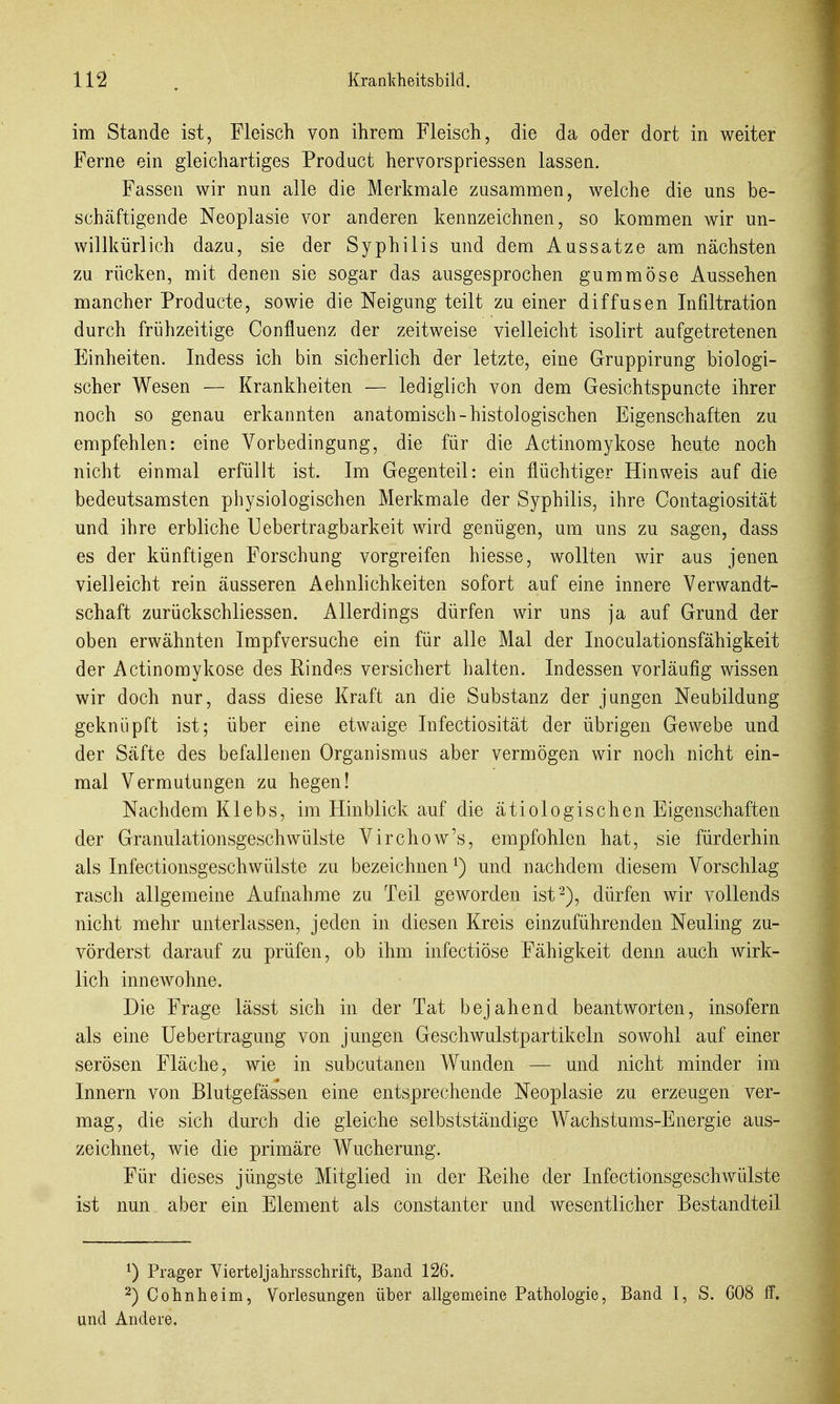 im Stande ist, Fleisch von ihrem Fleisch, die da oder dort in weiter Ferne ein gleichartiges Product hervorspriessen lassen. Fassen wir nun alle die Merkmale zusammen, welche die uns be- schäftigende Neoplasie vor anderen kennzeichnen, so kommen wir un- willkürlich dazu, sie der Syphilis und dem Aussatze am nächsten zu rücken, mit denen sie sogar das ausgesprochen gummöse Aussehen mancher Producte, sowie die Neigung teilt zu einer diffusen Infiltration durch frühzeitige Confluenz der zeitweise vielleicht isolirt aufgetretenen Einheiten. Indess ich bin sicherlich der letzte, eine Gruppirung biologi- scher Wesen — Krankheiten — lediglich von dem Gesichtspuncte ihrer noch so genau erkannten anatomisch-histologischen Eigenschaften zu empfehlen: eine Vorbedingung, die für die Actinomykose heute noch nicht einmal erfüllt ist. Im Gegenteil: ein flüchtiger Hinweis auf die bedeutsamsten physiologischen Merkmale der Syphilis, ihre Contagiosität und ihre erbliche Uebertragbarkeit wird genügen, um uns zu sagen, dass es der künftigen Forschung vorgreifen hiesse, wollten wir aus jenen vielleicht rein äusseren Aehnlichkeiten sofort auf eine innere Verwandt- schaft zurückschliessen. Allerdings dürfen wir uns ja auf Grund der oben erwähnten Impf versuche ein für alle Mal der Inoculationsfähigkeit der Actinomykose des Rindes versichert halten. Indessen vorläufig wissen wir doch nur, dass diese Kraft an die Substanz der jungen Neubildung geknüpft ist; über eine etwaige Infectiosität der übrigen Gewebe und der Säfte des befallenen Organismus aber vermögen wir noch nicht ein- mal Vermutungen zu hegen! Nachdem Klebs, im Hinblick auf die ätiologischen Eigenschaften der Granulationsgeschwülste Virchow's, empfohlen hat, sie fürderhin als Infectionsgeschwülste zu bezeichnen ^) und nachdem diesem Vorschlag rasch allgemeine Aufnahme zu Teil geworden ist^), dürfen wir vollends nicht mehr unterlassen, jeden in diesen Kreis einzuführenden Neuling zu- vörderst darauf zu prüfen, ob ihm infectiöse Fähigkeit denn auch wirk- lich innewohne. Die Frage lässt sich in der Tat bejahend beantworten, insofern als eine Uebertragung von jungen Geschwulstpartikeln sowohl auf einer serösen Fläche, wie in subcutanen Wunden — und nicht minder im Innern von Blutgefässen eine entsprechende Neoplasie zu erzeugen ver- mag, die sich durch die gleiche selbstständige Wachstums-Energie aus- zeichnet, wie die primäre Wucherung. Für dieses jüngste Mitglied in der Reihe der Infectionsgeschwülste ist nun aber ein Element als constanter und wesentlicher Bestandteil ^) Prager Vierteljahrsschrift, Band 126. 2) Cohn he im, Vorlesungen über allgemeine Pathologie, Band I, S. 608 ff. und Andere,