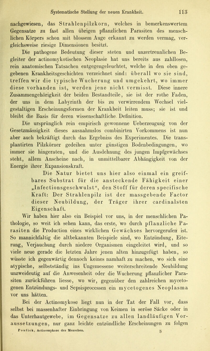 ttacligewiesen, das Strahlenpilzkorn, welches in bemerkenswertem Gegensatze zu fast allen übrigen pflanzlichen Parasiten des mensch- lichen Körpers schon mit blossem Auge erkannt zu werden vermag, ver- gleichsweise riesige Dimensionen besitzt. Die pathogene Bedeutung dieser steten und unzertrennlichen Be- gleiter der actinomykotischen Neoplasie hat uns bereits aus zahllosen, rein anatomischen Tatsachen entgegengeleuchtet, welche in den oben ge- gebenen Krankheitsgeschichten verzeichnet sind: überall wo sie sind, treffen wir die typische Wucherung und umgekehrt, wo immer diese vorhanden ist, werden jene nicht vermisst. Diese innere Zusammengehörigkeit der beiden Bestandteile, sie ist der rothe Faden, der uns in dem Labyrinth der bis zu verwirrendem Wechsel viel- gestaltigen Erscheinungsformen der Krankheit leiten muss; sie ist und bleibt die Basis für deren wissenschaftliche. Definition. Die ursprünglich rein empirisch gewonnene üeberzeugung von der Gesetzmässigkeit dieses ausnahmslos combinirten Vorkommens ist nun aber auch bekräftigt durch das Ergebniss des Experimentes. Die trans- plantirten Pilzkörner gedeihen unter günstigen Bodenbedingungen, wo immer sie hingeraten, und die Ausdehnung des jungen Impfgewächses steht, allem Anscheine nach, in unmittelbarer Abhängigkeit von der Energie ihrer Expansionskraft. Die Natur bietet uns hier also einmal ein greif- bares Substrat für die ansteckende Fähigkeit einer »Infectionsgeschwulstden Stoff für deren specifische Kraft: Der Strahlenpilz ist der massgebende Factor dieser Neubildung, der Träger ihrer cardinalsten Eigenschaft. Wir haben hier also ein Beispiel vor uns, in der menschlichen Pa- thologie, so weit ich sehen kann, das erste, wo durch pflanzliche Pa- rasiten die Production eines wirklichen Gewächses hervorgerufen ist. So mannichfaltig die altbekannten Beispiele sind, wo Entzündung, Eite- rung, Verjauchung durch niedere Organismen eingeleitet wird, und so viele neue gerade die letzten Jahre jenen alten hinzugefügt haben, so wüsste ich gegenwärtig dennoch keines namhaft zu machen, wo sich eine atypische, selbstständig ins Ungemessene weiterschreitende Neubildung unzweideutig auf die Anwesenheit oder die Wucherung pflanzlicher Para- siten zurückführen liesse, wo wir, gegenüber den zahlreichen myceto- genen Entzündungs- und Sepsisprocessen ein mycetogenes Neoplasma vor uns hätten. Bei der Actinomykose liegt nun in der Tat der Fall vor, dass selbst bei massenhafter Einbringung von Keimen in seröse Säcke oder in das ünterhautgewebe, im Gegensatze zu allen landläufigen Vor- aussetzungen, nur ganz leichte entzündliche Erscheinungen zu folgen Poufick, Actinomykose des Menschen. g
