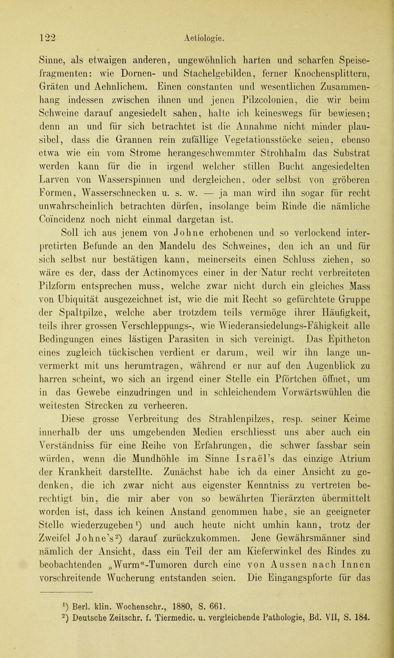 Sinne, als etwaigen anderen, ungewöhnlich harten und scharfen Speise- fragmenten: wie Dornen- und Stachelgebilden, ferner Knochensplittern, Gräten und Aehnlichem. Einen constanten und wesentlichen Zusammen- hang indessen zwischen ihnen und jenen Pilzcolonien, die wir beim Schweine darauf angesiedelt sahen, halte ich keineswegs für bewiesen; denn an und für sich betrachtet ist die Annahme nicht minder plau- sibel, dass die Grannen rein zufällige Vegetationsstöcke seien, ebenso etwa wie ein vom Strome herangeschwemmter Strohhalm das Substrat werden kann für die in irgend welcher stillen Bucht angesiedelten Larven von Wasserspinnen und dergleichen, oder selbst von gröberen Formen, Wasserschnecken u. s. w. — ja man wird ihn sogar für recht unwahrscheinlich betrachten dürfen, insolange beim Rinde die nämliche Coi'ncidenz noch nicht einmal dargetan ist. Soll ich aus jenem von Johne erhobenen und so verlockend inter- pretirten Befunde an den Mandeln des Schweines, den ich an und für sich selbst nur bestätigen kann, meinerseits einen Schluss ziehen, so wäre es der, dass der Actinomyces einer in der Natur recht verbreiteten Pilzform entsprechen muss, welche zwar nicht durch ein gleiches Mass von Ubiquität ausgezeichnet ist, wie die mit Recht so gefürchtete Gruppe der Spaltpilze, welche aber trotzdem teils vermöge ihrer Häufigkeit, teils ihrer grossen Verschleppungs-, wie Wiederansiedelungs-Fähigkeit alle Bedingungen eines lästigen Parasiten in sich vereinigt. Das Epitheton eines zugleich tückischen verdient er darum, weil wir ihn lange un- vermerkt mit uns herumtragen, während er nur auf den Augenblick zu harren scheint, wo sich an irgend einer Stelle ein Pförtchen öffnet, um in das Gewebe einzudringen und in schleichendem Vorwärts wühlen die weitesten Strecken zu verheeren. Diese grosse Verbreitung des Strahlenpilzes, resp. seiner Keime innerhalb der uns umgebenden Medien erschliesst uns aber auch ein Verständniss für eine Reihe von Erfahrungen, die schwer fassbar sein würden, wenn die Mundhöhle im Sinne Israel's das einzige Atrium der Krankheit darstellte. Zunächst habe ich da einer Ansicht zu ge- denken, die ich zwar nicht aus eigenster Kenntniss zu vertreten be- rechtigt bin, die mir aber von so bewährten Tierärzten übermittelt worden ist, dass ich keinen Anstand genommen habe, sie an geeigneter Stelle wiederzugeben^) und auch heute nicht umhin kann, trotz der Zweifel Johne's-) darauf zurückzukommen. Jene Gewährsmänner sind nämlich der Ansicht, dass ein Teil der am Kieferwinkel des Rindes zu beobachtenden Wurm<^-Tumoren durch eine von Aussen nach Innen vorschreitende Wucherung entstanden seien. Die Eingangspforte für das 1) Berl. klin. Wochenschr., 1880, S. 661. 2) Deutsche Zeitschr. f. Tiermedic. u. vergleichende Pathologie, Bd. VII, S. 184.
