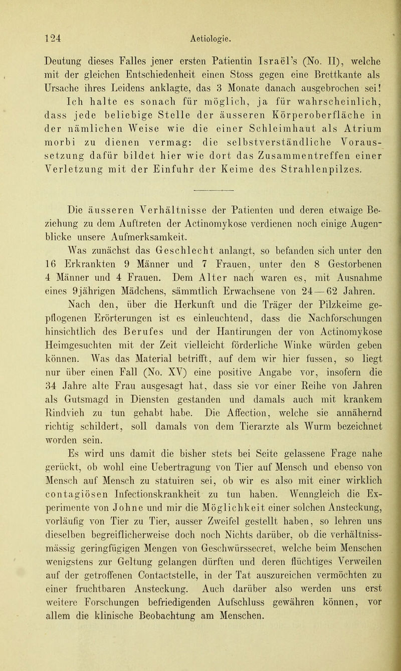 Deutung dieses Falles jener ersten Patientin Israel's (No. II), welche mit der gleichen Entschiedenheit einen Stoss gegen eine Brettkante als Ursache ihres Leidens anidagte, das 3 Monate danach ausgebrochen sei! Ich halte es sonach für möglich, ja für wahrscheinlich, dass jede beliebige Stelle der äusseren Körperoberfläche in der nämlichen Weise wie die einer Schleimhaut als Atrium morbi zu dienen vermag: die selbstverständliche Voraus- setzung dafür bildet hier wie dort das Zusammentreffen einer Verletzung mit der Einfuhr der Keime des Strahlenpilzes. Die äusseren Verhältnisse der Patienten und deren etwaige Be- ziehung zu dem Auftreten der Actinomykose verdienen noch einige Augen- blicke unsere Aufmerksamkeit. Was zunächst das Geschlecht anlangt, so befanden sich unter den 16 Erkrankten 9 Männer und 7 Frauen, unter den 8 Gestorbenen 4 Männer und 4 Frauen. Dem Alter nach waren es, mit Ausnahme eines 9jährigen Mädchens, sämmtlich Erwachsene von 24 — 62 Jahren. Nach den, über die Herkunft und die Träger der Pilzkeime ge- pflogenen Erörterungen ist es einleuchtend, dass die Nachforschungen hinsichtlich des Berufes und der Hantirungen der von Actinomykose Heimgesuchten mit der Zeit vielleicht förderliche Winke würden geben können. Was das Material betrifft, auf dem wir hier fussen, so liegt nur über einen Fall (No. XV) eine positive Angabe vor, insofern die 34 Jahre alte Frau ausgesagt hat, dass sie vor einer Reihe von Jahren als Gutsmagd in Diensten gestanden und damals auch mit krankem Rindvieh zu tun gehabt habe. Die Affection, welche sie annähernd richtig schildert, soll damals von dem Tierarzte als Wurm bezeichnet worden sein. Es wird uns damit die bisher stets bei Seite gelassene Frage nahe gerückt, ob wohl eine Uebertragung von Tier auf Mensch und ebenso von Mensch auf Mensch zu statuiren sei, ob wir es also mit einer wirklich contagiösen Infectionskrankheit zu tun haben. Wenngleich die Ex- perimente von Johne und mir die Möglichkeit einer solchen Ansteckung, vorläufig von Tier zu Tier, ausser Ziveifel gestellt haben, so lehren uns dieselben begreiflicherweise doch noch Nichts darüber, ob die verhältniss- mässig geringfügigen Mengen von Geschwürssecret, welche beim Menschen wenigstens zur Geltung gelangen dürften und deren flüchtiges Verweilen auf der getroffenen Contactstelle, in der Tat auszureichen vermöchten zu einer fruchtbaren iVnsteckung. Auch darüber also werden uns erst weitere Forschungen befriedigenden Aufschluss gewähren können, vor allem die klinische Beobachtung am Menschen.
