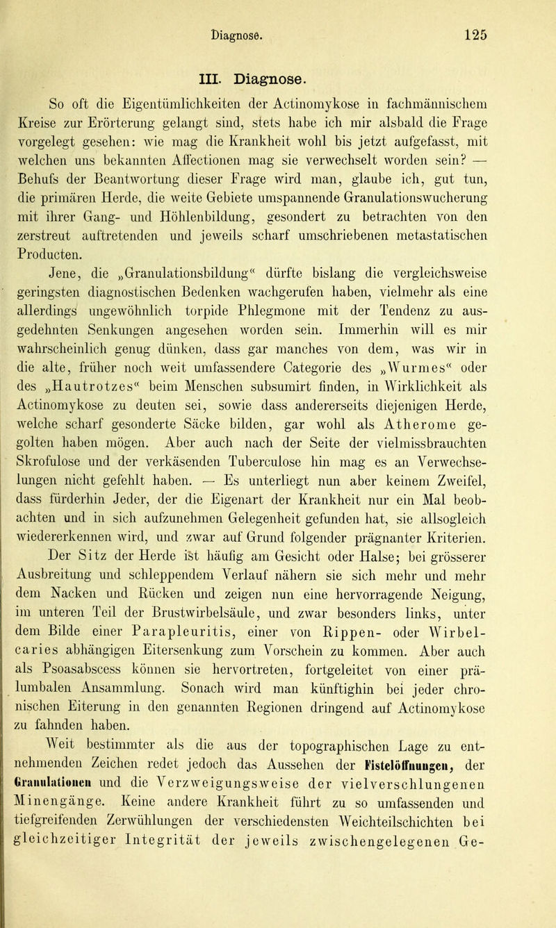 III. Diagnose. So oft die Eigentümlichkeiten der Actinomykose in fachmännischem Kreise zur Erörterung gelangt sind, stets habe ich mir alsbald die Frage vorgelegt gesehen: wie mag die Krankheit wohl bis jetzt aufgefasst, mit welchen uns bekannten Aflectionen mag sie verwechselt worden sein? — Behufs der Beantwortung dieser Frage wird man, glaube ich, gut tun, die primären Herde, die weite Gebiete umspannende Granulations Wucherung mit ihrer Gang- und Höhlenbildung, gesondert zu betrachten von den zerstreut auftretenden und jeweils scharf umschriebenen metastatischen Producten. Jene, die „Granulationsbildung dürfte bislang die vergleichsweise geringsten diagnostischen Bedenken wachgerufen haben, vielmehr als eine allerdings ungewöhnlich torpide Phlegmone mit der Tendenz zu aus- gedehnten Senkungen angesehen worden sein. Immerhin will es mir wahrscheinlich genug dünken, dass gar manches von dem, was wir in die alte, früher noch weit umfassendere Categorie des »Wurmes oder des ))HautrOtzes beim Menschen subsumirt finden, in Wirklichkeit als Actinomykose zu deuten sei, sowie dass andererseits diejenigen Herde, welche scharf gesonderte Säcke bilden, gar wohl als Atherome ge- golten haben mögen. Aber auch nach der Seite der vielmissbrauchten Skrofulöse und der verkäsenden Tuberculose hin mag es an Verwechse- lungen nicht gefehlt haben. — Es unterliegt nun aber keinem Zweifel, dass fürderhin Jeder, der die Eigenart der Krankheit nur ein Mal beob- achten und in sich aufzunehmen Gelegenheit gefunden hat, sie allsogleich wiedererkennen wird, und zwar auf Grund folgender prägnanter Kriterien. Der Sitz der Herde ist häufig am Gesicht oder Halse; bei grösserer Ausbreitung und schleppendem Verlauf nähern sie sich mehr und mehr dem Nacken und Rücken und zeigen nun eine hervorragende Neigung, im unteren Teil der Brustwirbelsäule, und zwar besonders links, unter dem Bilde einer Parapleuritis, einer von Rippen- oder Wirbel- caries abhängigen Eitersenkung zum Vorschein zu kommen. Aber auch als Psoasabscess können sie hervortreten, fortgeleitet von einer prä- lumbalen Ansammlung. Sonach wird man künftighin bei jeder chro- nischen Eiterung in den genannten Regionen dringend auf Actinomykose zu fahnden haben. Weit bestimmter als die aus der topographischen Lage zu ent- nehmenden Zeichen redet jedoch das Aussehen der Fistelölfiiuugeii, der Graiiulatioiieii und die Verzweigungsweise der vielverschlungenen Minengänge. Keine andere Krankheit führt zu so umfassenden und tiefgreifenden Zerwühlungen der verschiedensten Weichteilschichten bei gleichzeitiger Integrität der jeweils zwischengelegenen Ge-
