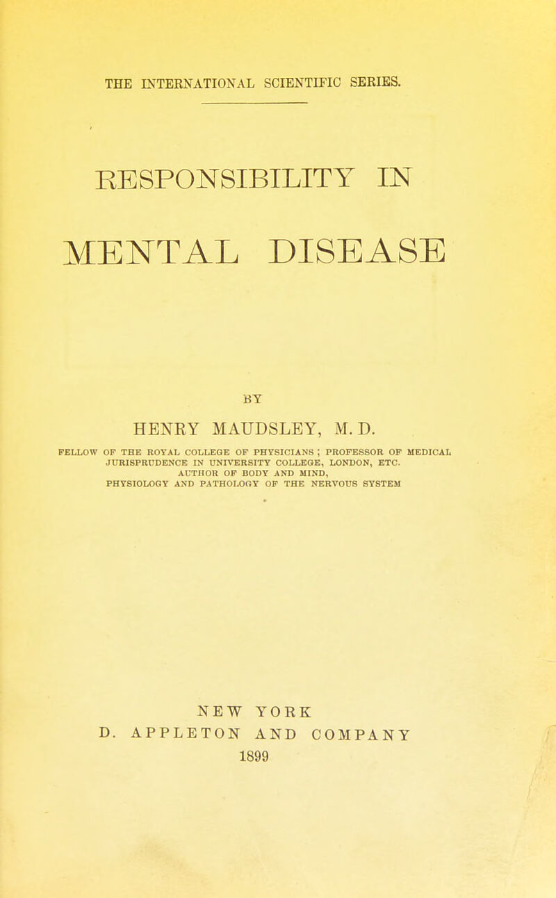 THE INTERNATIONAL SCIENTIFIC SERIES. RESPONSIBILITY IN MENTAL DISEASE BY HENRY MAUDSLEY, M. D. FELLOW OF THE ROYAL COLLEGE OF PHYSICIANS ; PROFESSOR OF MEDICAL JURISPRUDENCE IN UNIVERSITY COLLEGE, LONDON, ETC. AUTHOR OF BODY AND MIND, PHYSIOLOGY AND PATHOLOGY OF THE NERVOUS SYSTEM D. NEW YOEK APPLETON AND COMPANY 1899