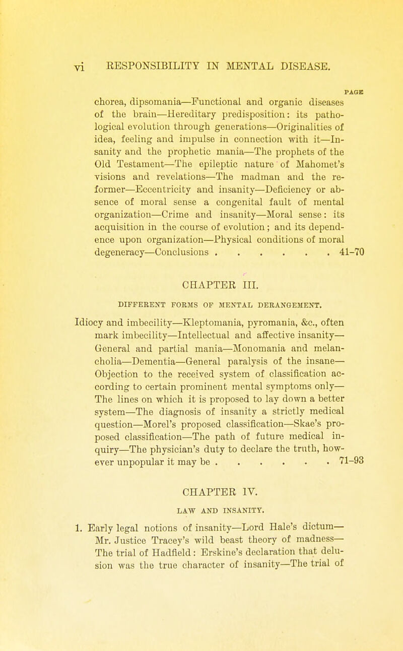 chorea, dipsomania—Functional and organic diseases of the brain—Hereditary predisposition: its patho- logical evolution through generations—Originalities of idea, feeling and impulse in connection with it—In- sanity and the prophetic mania—The prophets of the Old Testament—The epileptic nature of Mahomet's visions and revelations—The madman and the re- former—Eccentricity and insanity—Deficiency or ab- sence of moral sense a congenital fault of mental organization—Crime and insanity—Moral sense: its acquisition in the course of evolution; and its depend- ence upon organization—Physical conditions of moral degeneracy—Conclusions 41-70 CHAPTER III. DIFFERENT FORMS OF MENTAL DERANGEMENT. Idiocy and imbecility—Kleptomania, pyromania, &c, often mark imbecility—Intellectual and affective insanity— General and partial mania—Monomania and melan- cholia—Dementia—General paralysis of the insane— Objection to the received system of classification ac- cording to certain prominent mental symptoms only— The lines on which it is proposed to lay down a better system—The diagnosis of insanity a strictly medical question—Morel's proposed classification—Skae's pro- posed classification—The path of future medical in- quiry—The physician's duty to declare the truth, how- ever unpopular it may be 71-93 CHAPTER IV. LAW AND INSANITY. 1. Early legal notions of insanity—Lord Hale's dictum— Mr. Justice Tracey's wild beast theory of madness— The trial of Hadfield: Erskine's declaration that delu- sion was the true character of insanity—The trial of