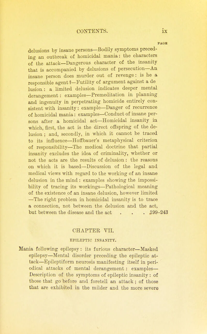 delusions by insane persons—Bodily symptoms preced- ing an outbreak of homicidal mania: the characters of the attack—Dangerous character of the insanity that is accompanied by delusions of persecution—An insane person does murder out of revenge: is he a responsible agent ?—Futility of argument against a de lusion : a limited delusion indicates deeper mental derangement: examples—Premeditation in planning and ingenuity in perpetrating homicide entirely con- sistent with insanity: example—Danger of recurrence of homicidal mania: examples—Conduct of insane per- sons after a homicidal act—Homicidal insanity in which, first, the act is the direct offspring of the de- lusion ; and, secondly, in which it cannot be traced to its influence—Hoffbauer's metaphysical criterion of responsibility—The medical doctrine that partial insanity excludes the idea of criminality, whether or not the acts are the results of delusion: the reasons on which it is based—Discussion of the legal and medical views with regard to the working of an insane delusion in the mind : examples showing the impossi- bility of tracing its workings—Pathological meaning of the existence of an insane delusion, however limited —The right problem in homicidal insanity is to trace a connection, not between the delusion and the act, but between the disease and the act . . J.99-243 CHAPTER VII. EPILEPTIC INSANITY. Mania following epilepsy: its furious character—Masked epilepsy—Mental disorder preceding the epileptic at- tack—Epileptiform neurosis manifesting itself in peri- odical attacks of mental derangement : examples— Description of the symptoms of epileptic insanity : of those that go before and foretell an attack; of those that are exhibited in the milder and the more severe