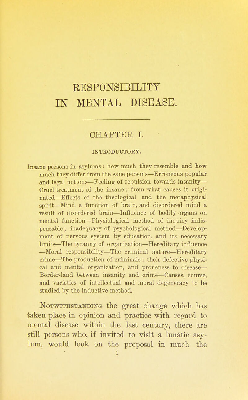 KESPONSIBILITY IN MENTAL DISEASE. CHAPTEE L INTRODUCTORY. Insane persons in asylums : how much they resemble and how much they differ from the sane persons—Erroneous popular and legal notions—Feeling of repulsion towards insanity— Cruel treatment of the insane : from what causes it origi- nated—Effects of the theological and the metaphysical spirit—Mind a function of brain, and disordered mind a result of disordered brain—Influence of bodily organs on mental function—Physiological method of inquiry indis- pensable ; inadequacy of psychological method—Develop- ment of nervous system by education, and its necessary limits—The tyranny of organization—Hereditary influence —Moral responsibility—The criminal nature—Hereditary crime—The production of criminals: their defective physi- cal and mental organization, and proneness to disease— Border-land between insanity and crime—Causes, course, and varieties of intellectual and moral degeneracy to be studied by the inductive method. Notwithstanding the great change which has taken place in opinion and practice with regard to mental disease within the last centnry, there are still persons who, if invited to visit a lunatic asy- lum, would look on the proposal in much the l