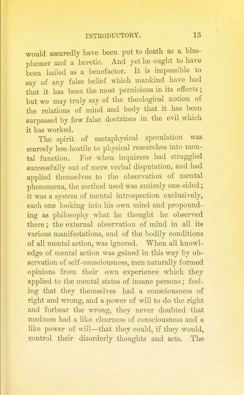 would assuredly have been put to death as a blas- phemer and a heretic. And yet he ought to have been hailed as a benefactor. It is impossible to say of any false belief which mankind have had that it has been the most pernicious in its effects; but we may truly say of the theological notion of the relations of mind and body that it has been surpassed by few false doctrines in the evil which it has worked. The spirit of metaphysical speculation was scarcely less hostile to physical researches into men- tal function. For when inquirers had struggled successfully out of mere verbal disputation, and had applied themselves to the observation of mental phenomena, the method used was entirely one-sided; it was a system of mental introspection exclusively, each one looking into his own mind and propound- ing as philosophy what he thought he observed there ; the external observation of mind in all its various manifestations, and of the bodily conditions of all mental action, was ignored. When all knowl- edge of mental action was gained in this way by ob- servation of self-consciousness, men naturally formed opinions from their own experience which they applied to the mental states of insane persons; feel- ing that they themselves had a consciousness of right and wrong, and a power of will to do the right and forbear the wrong, they never doubted that madmen had a like clearness of consciousness and a like power of will—that they could, if they would, control their disorderly thoughts and acts. The