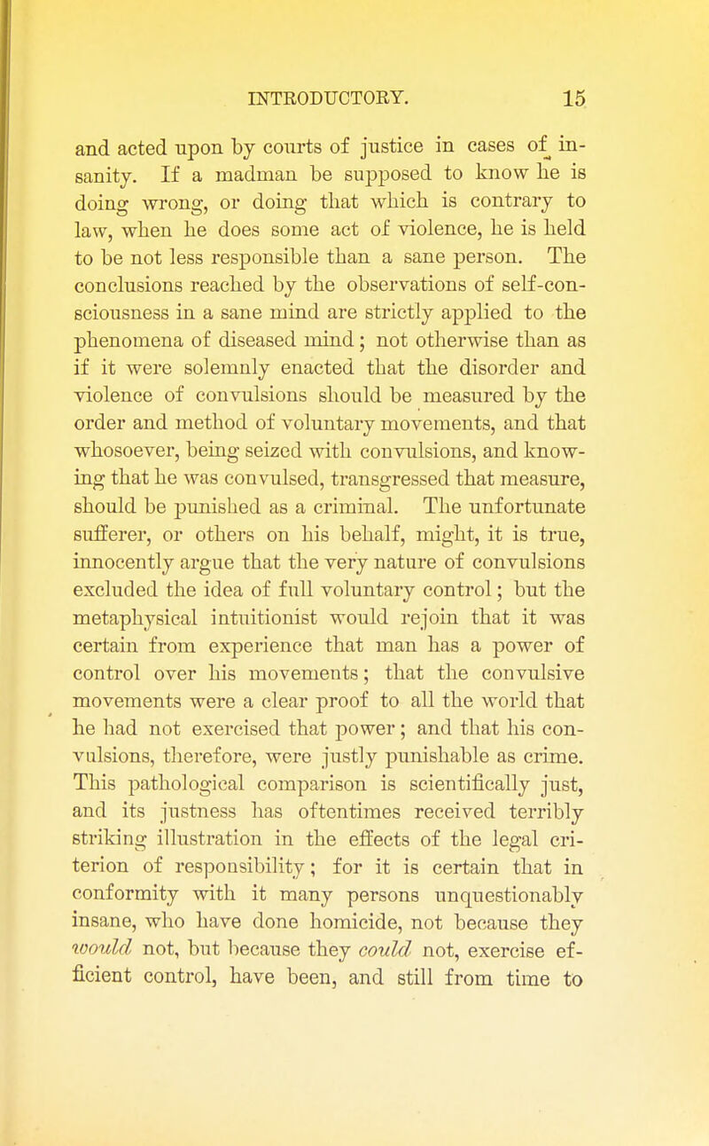 and acted upon by courts of justice in cases of in- sanity. If a madman be supposed to know be is doing wrong, or doing tbat wbicb is contrary to law, wben be does some act of violence, be is beld to be not less responsible tban a sane person. Tbe conclusions reacbed by tbe observations of serf-con- sciousness in a sane mind are strictly applied to tbe pbenomena of diseased mind; not otherwise than as if it were solemnly enacted that the disorder and violence of convulsions should be measured by the order and method of voluntary movements, and that whosoever, being seized with convulsions, and know- ing that be was convulsed, transgressed that measure, should be punished as a criminal. Tbe unfortunate sufferer, or others on his behalf, might, it is true, innocently argue that the very nature of convulsions excluded the idea of full voluntary control; but tbe metaphysical intuitionist would rejoin that it was certain from experience tbat man has a power of control over his movements; that the convulsive movements were a clear proof to all tbe world tbat he bad not exercised that power; and tbat his con- vulsions, therefore, were justly punishable as crime. This pathological comparison is scientifically just, and its justness has oftentimes received terribly striking illustration in the effects of the legal cri- terion of responsibility; for it is certain that in conformity with it many persons unquestionably insane, who have done homicide, not because they would not, but because they could not, exercise ef- ficient control, have been, and still from time to