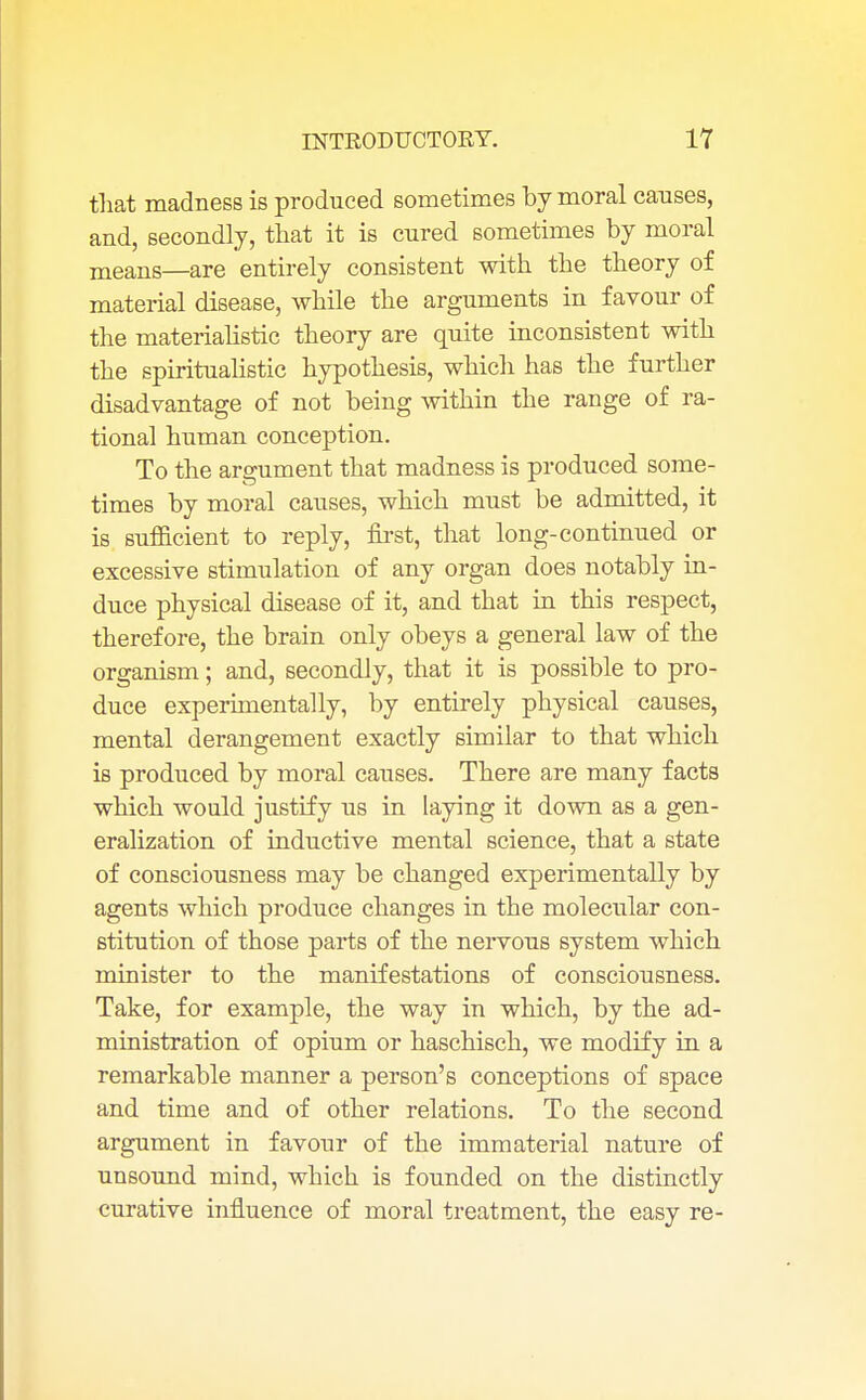 that madness is produced sometimes by moral causes, and, secondly, that it is cured sometimes by moral means—are entirely consistent with the theory of material disease, while the arguments in favour of the materialistic theory are quite inconsistent with the spiritualistic hypothesis, which has the further disadvantage of not being within the range of ra- tional human conception. To the argument that madness is produced some- times by moral causes, which must be admitted, it is sufficient to reply, first, that long-continued or excessive stimulation of any organ does notably in- duce physical disease of it, and that in this respect, therefore, the brain only obeys a general law of the organism; and, secondly, that it is possible to pro- duce experimentally, by entirely physical causes, mental derangement exactly similar to that which is produced by moral causes. There are many facts which would justify us in laying it down as a gen- eralization of inductive mental science, that a state of consciousness may be changed experimentally by agents which produce changes in the molecular con- stitution of those parts of the nervous system which minister to the manifestations of consciousness. Take, for example, the way in which, by the ad- ministration of opium or haschisch, we modify in a remarkable manner a person's conceptions of space and time and of other relations. To the second argument in favour of the immaterial nature of uusound mind, which is founded on the distinctly curative influence of moral treatment, the easy re-