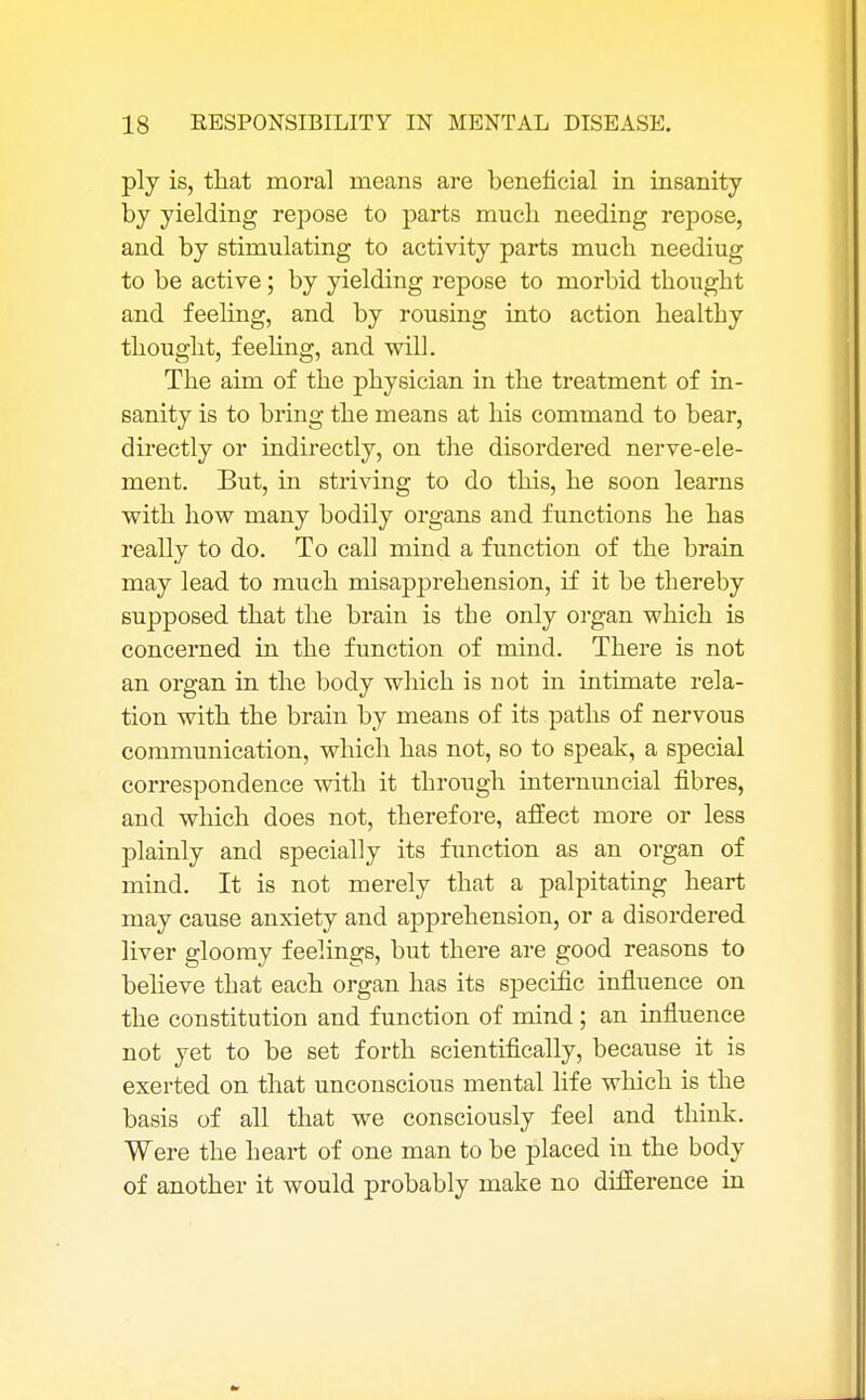 ply is, that moral means are beneficial in insanity by yielding repose to parts much needing repose, and by stimulating to activity parts much neediug to be active; by yielding repose to morbid thought and feeling, and by rousing into action healthy thought, feeling, and will. The aim of the physician in the treatment of in- sanity is to bring the means at his command to bear, directly or indirectly, on the disordered nerve-ele- ment. But, in striving to do this, he soon learns with how many bodily organs and functions he has really to do. To call mind a function of the brain may lead to much misapprehension, if it be thereby supposed that the brain is the only organ which is concerned in the function of mind. There is not an organ in the body which is not in intimate rela- tion with the brain by means of its paths of nervous communication, which has not, so to speak, a special correspondence with it through internuncial fibres, and which does not, therefore, affect more or less plainly and specially its function as an organ of mind. It is not merely that a palpitating heart may cause anxiety and apprehension, or a disordered liver gloomy feelings, but there are good reasons to believe that each organ has its specific influence on the constitution and function of mind ; an influence not yet to be set forth scientifically, because it is exerted on that unconscious mental life which is the basis of all that we consciously feel and think. Were the heart of one man to be placed in the body of another it would probably make no difference in