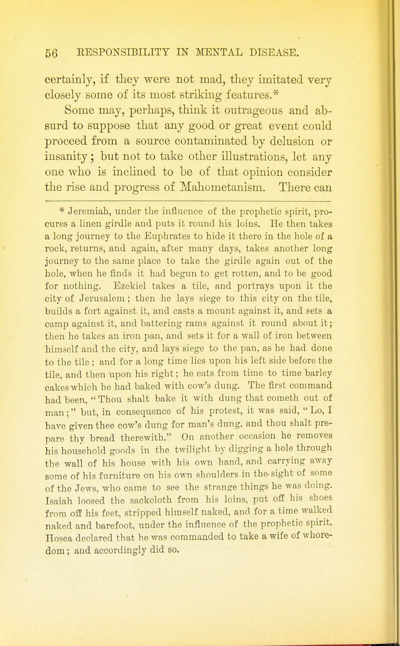 certainly, if they were not mad, they imitated very closely some of its most striking features.* Some may, perhaps, think it outrageous and ab- surd to suppose that any good or great event could proceed from a source contaminated by delusion or insanity; but not to take other illustrations, let any one who is inclined to be of that opinion consider the rise and progress of Mahometanisrn. There can * Jeremiah, under the influence of the prophetic spirit, pro- cures a linen girdle and puts it round his loins. He then takes a long journey to the Euphrates to hide it there in the hole of a rock, returns, and again, after many days, takes another long journey to the same place to take the girdle again out of the hole, when he finds it had begun to get rotten, and to be good for nothing. Ezekiel takes a tile, and portrays upon it the city of Jerusalem; then he lays siege to this city on the tile, builds a fort against it, and casts a mount against it, and sets a camp against it, and battering rams against it round about it; then ho takes an iron pan, and sets it for a wall of iron between himself and the city, and lays siege to the pan, as he had done to the tile ; and for a long time lies upon his left side before the tile, and then upon his right; he eats from time to time barley cakes which he had baked with cow's dung. The first command had been, Thou shalt bake it with dung that cometh out of man; but, in consequence of his protest, it was said,  Lo, I have given thee cow's dung for man's dung, and thou shalt pre- pare thy bread therewith. On another occasion he removes his household goods in the twilight by digging a hole through the wall of his house with his own hand, and carrying away some of his furniture on his own shoulders in the-sight of some of the Jews, who came to see the strange things he was doing. Isaiah loosed the sackcloth from his loins, put off his shoes from off his feet, stripped himself naked, and for a time walked naked and barefoot, under the influence of the prophetic spirit. Hosea declared that he was commanded to take a wife of whore- dom ; and accordingly did so.