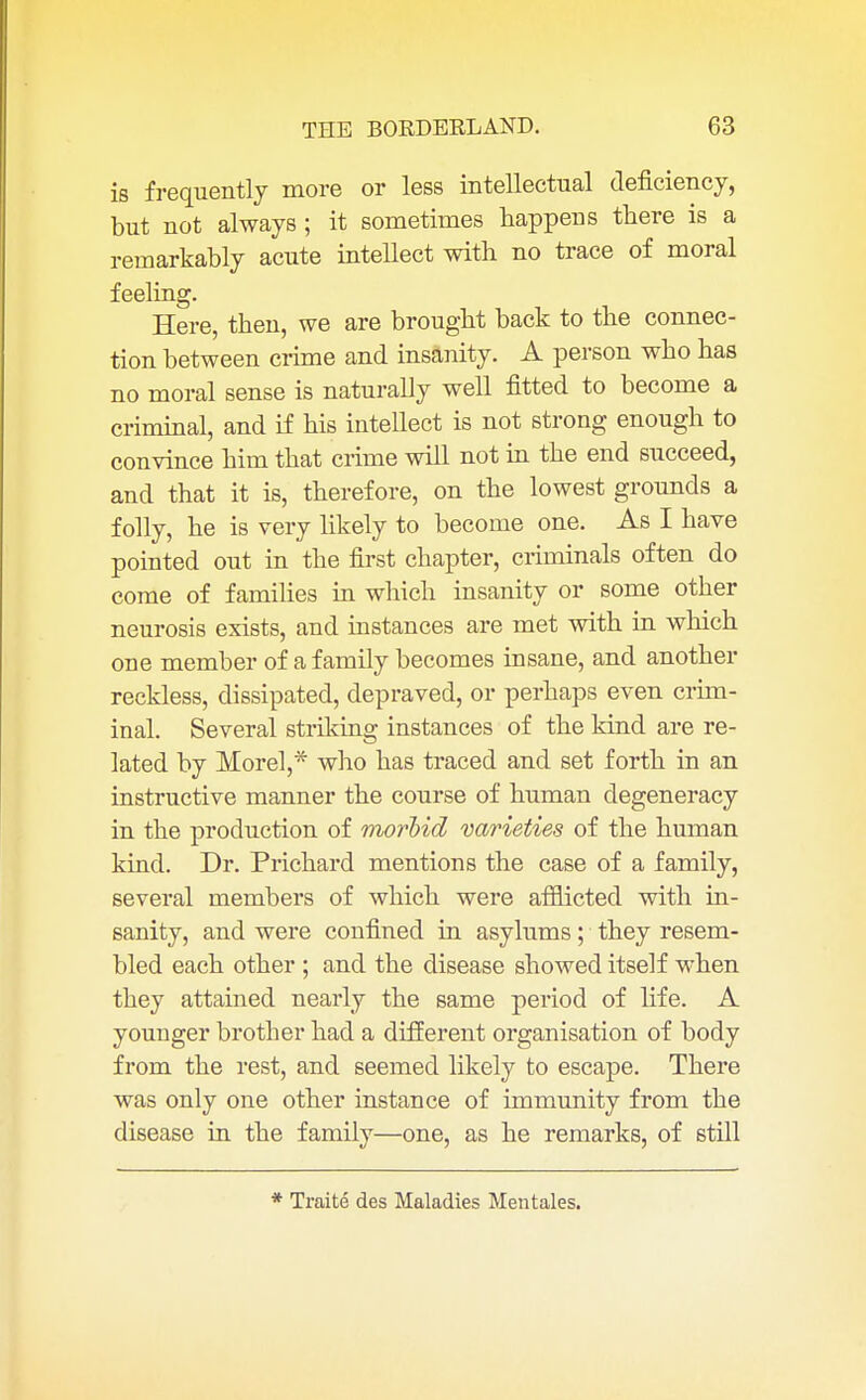 is frequently more or less intellectual deficiency, but not always ; it sometimes happens there is a remarkably acute intellect with no trace of moral feeling. Here, then, we are brought back to the connec- tion between crime and insanity. A person who has no moral sense is naturally well fitted to become a criminal, and if his intellect is not strong enough to convince him that crime will not in the end succeed, and that it is, therefore, on the lowest grounds a folly, he is very likely to become one. As I have pointed out in the first chapter, criminals often do come of families in which insanity or some other neurosis exists, and instances are met with in which one member of a family becomes insane, and another reckless, dissipated, depraved, or perhaps even crim- inal. Several striking instances of the kind are re- lated by Morel,* who has traced and set forth in an instructive manner the course of human degeneracy in the production of morbid varieties of the human kind. Dr. Prichard mentions the case of a family, several members of which were afflicted with in- sanity, and were confined in asylums; they resem- bled each other ; and the disease showed itself when they attained nearly the same period of life. A youuger brother had a different organisation of body from the rest, and seemed likely to escape. There was only one other instance of immunity from the disease in the family—one, as he remarks, of still * Traite des Maladies Mentales.