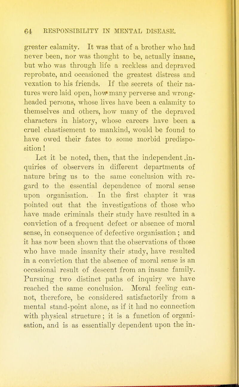 greater calamity. It was that of a brother who had never been, nor was thought to be, actually insane, but who was through life a reckless and depraved reprobate, and occasioned the greatest distress and vexation to his friends. If the secrets of their na- tures were laid open, how many perverse and wrong- headed persons, whose lives have been a calamity to themselves and others, how many of the depraved characters in history, whose careers have been a cruel chastisement to mankind, would be found to have owed their fates to some morbid predispo- sition ! Let it be noted, then, that the independent .in- quiries of observers in different departments of nature bring us to the same conclusion with re- gard to the essential dependence of moral sense upon organisation. In the first chapter it was pointed out that the investigations of those who have made criminals their study have resulted in a conviction of a frequent defect or absence of moral sense, in consequence of defective organisation ; and it has now been shown that the observations of those who have made insanity their study, have resulted in a conviction that the absence of moral sense is an occasional result of descent from an insane family. Pursuing two distinct paths of inquiry we have reached the same conclusion. Moral feeling can- not, therefore, be considered satisfactorily from a mental stand-point alone, as if it had no connection with physical structure; it is a function of organi- sation, and is as essentially dependent upon the in-