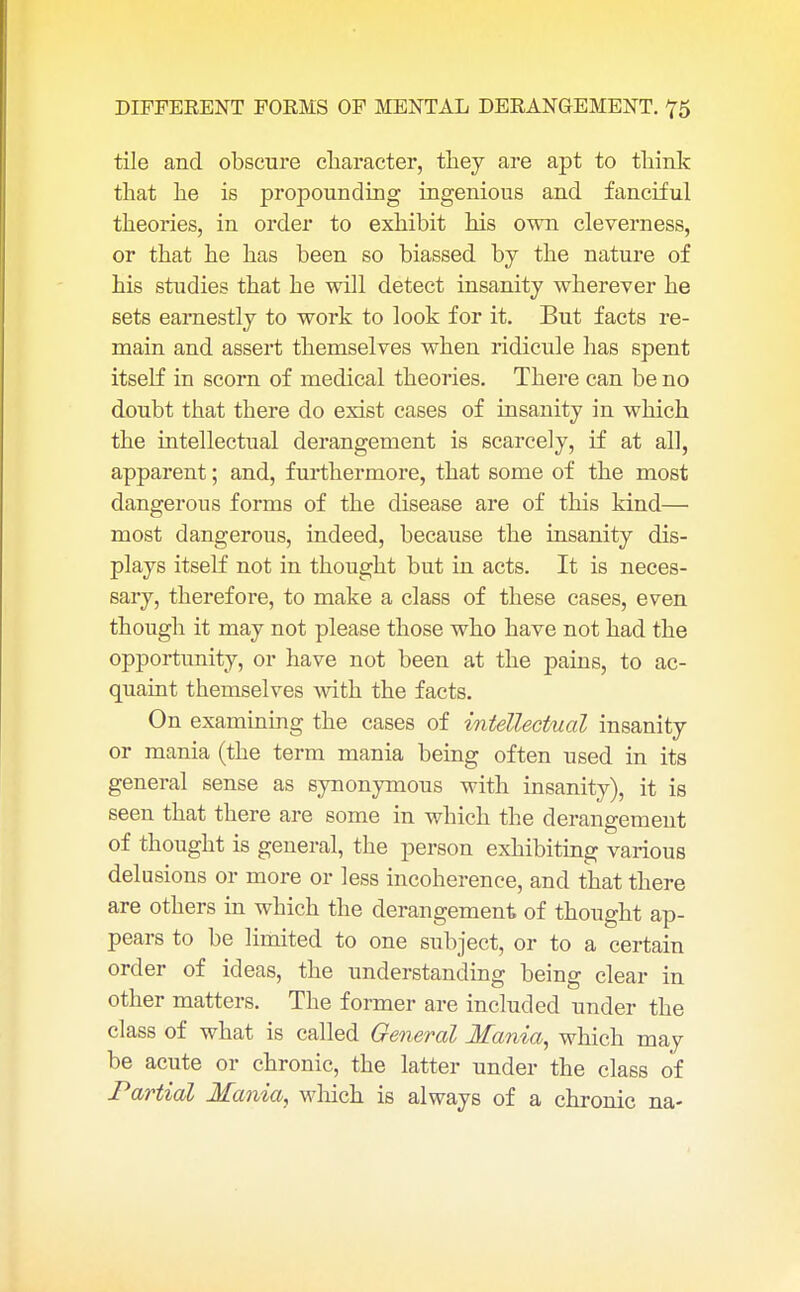 tile and obscure character, they are apt to think that he is propounding ingenious and fanciful theories, in order to exhibit his own cleverness, or that he has been so biassed by the nature of his studies that he will detect insanity wherever he sets earnestly to work to look for it. But facts re- main and assert themselves when ridicule has spent itself in scorn of medical theories. There can be no doubt that there do exist cases of insanity in which the intellectual derangement is scarcely, if at all, apparent; and, furthermore, that some of the most dangerous forms of the disease are of this kind— most dangerous, indeed, because the insanity dis- plays itself not in thought but in acts. It is neces- sary, therefore, to make a class of these cases, even though it may not please those who have not had the opportunity, or have not been at the pains, to ac- quaint themselves with the facts. On examining the cases of intellectual insanity or mania (the term mania being often used in its general sense as synonymous with insanity), it is seen that there are some in which the derangement of thought is general, the person exhibiting various delusions or more or less incoherence, and that there are others in which the derangement of thought ap- pears to be limited to one subject, or to a certain order of ideas, the understanding being clear in other matters. The former are included under the class of what is called General Mania, which may be acute or chronic, the latter under the class of Partial Mania, which is always of a chronic na-