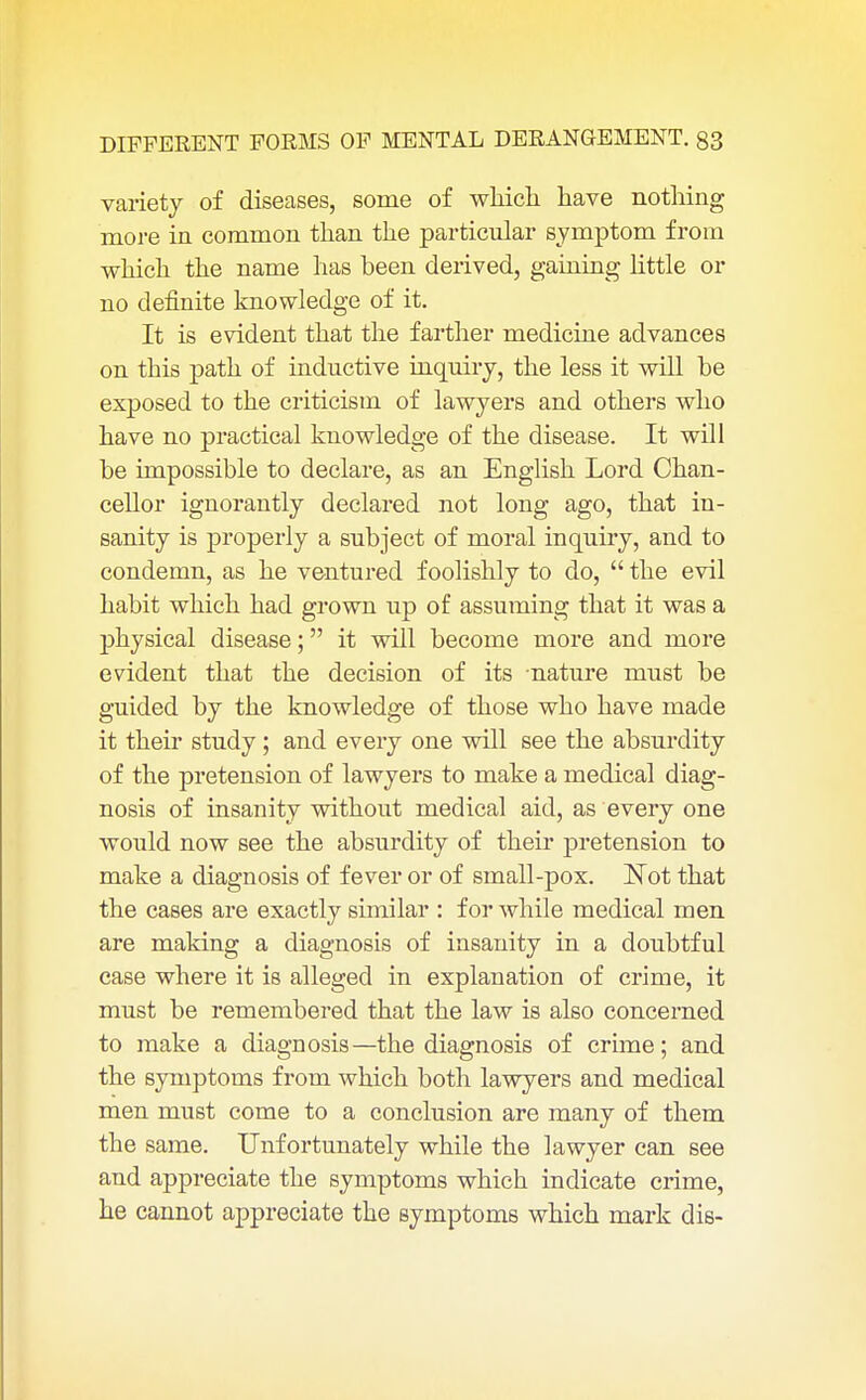 variety of diseases, some of which have nothing more in common than the particular symptom from which the name has been derived, gaining little or no definite knowledge of it. It is evident that the farther medicine advances on this path of inductive inquiry, the less it will be exposed to the criticism of lawyers and others who have no practical knowledge of the disease. It will be impossible to declare, as an English Lord Chan- cellor ignorantly declared not long ago, that in- sanity is properly a subject of moral inquiry, and to condemn, as he ventured foolishly to do,  the evil habit which had grown up of assuming that it was a physical disease; it will become more and more evident that the decision of its nature must be guided by the knowledge of those who have made it their study; and every one will see the absurdity of the pretension of lawyers to make a medical diag- nosis of insanity without medical aid, as every one would now see the absurdity of their pretension to make a diagnosis of fever or of small-pox. Not that the cases are exactly similar : for while medical men are making a diagnosis of insanity in a doubtful case where it is alleged in explanation of crime, it must be remembered that the law is also concerned to make a diagnosis—the diagnosis of crime; and the symptoms from which both lawyers and medical men must come to a conclusion are many of them the same. Unfortunately while the lawyer can see and appreciate the symptoms which indicate crime, he cannot appreciate the symptoms which mark die-