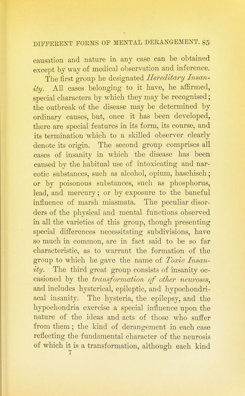 causation and nature in any case can be obtained except by way of medical observation and inference. The first group be designated Hereditary Insan- ity. All cases belonging to it bave, he affirmed, special characters by which they may be recognised; the outbreak of the disease may be determined by ordinary causes, but, once it has been developed, there are special features in its form, its course, and its termination which to a skilled observer clearly denote its origin. The second group comprises all cases of insanity in which the disease has been caused by the habitual use of intoxicating and nar- cotic substances, such as alcohol, opium, haschisch; or by poisonous substances, such as phosphorus, lead, and mercury; or by exposure to the baneful influence of marsh miasmata. The peculiar disor- ders of the physical and mental functions observed in all the varieties of this group, though presenting special differences necessitating subdivisions, have so much in common, are in fact said to be so far characteristic, as to warrant the formation of the group to which he gave the name of Toxic Insan- ity. The third great group consists of insanity oc- casioned by the transformation of other neuroses, and includes hysterical, epileptic, and hypochondri- acal insanity. The hysteria, the epilepsy, and the hypochondria exercise a special influence upon the nature of the ideas and acts of those who suffer from them; the kind of derangement in each case reflecting the fundamental character of the neurosis of which it is a transformation, although each kind