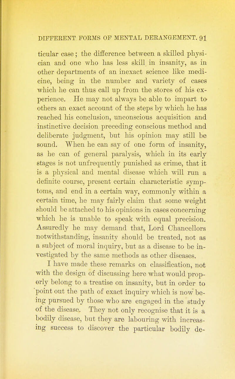 ticular case; the difference between a skilled physi- cian and one who has less skill in insanity, as in other departments of an inexact science like medi- cine, being in the number and variety of cases which he can thus call up from the stores of his ex- perience. He may not always be able to impart to others an exact account of the steps by which he has reached his conclusion, unconscious acquisition and instinctive decision preceding conscious method and deliberate judgment, but his opinion may still be sound. When he can say of one form of insanity, as he can of general paralysis, which in its early stages is not unfrequently punished as crime, that it is a physical and mental disease which will run a definite course, present certain characteristic symp- toms, and end in a certain way, commonly within a certain time, he may fairly claim that some weight should be attached to his opinions in cases concerning which he is unable to speak with equal precision. Assuredly he may demand that, Lord Chancellors notwithstanding, insanity should be treated, not as a subject of moral inquiry, but as a disease to be in- vestigated by the same methods as other diseases. I have made these remarks on classification, not with the design of discussing here what would prop- erly belong to a treatise on insanity, but in order to 'point out the path of exact inquiry which is now be- ing pursued by those who are engaged in the study of the disease. They not only recognise that it is a bodily disease, but they are labouring with increas- ing success to discover the particular bodily de-