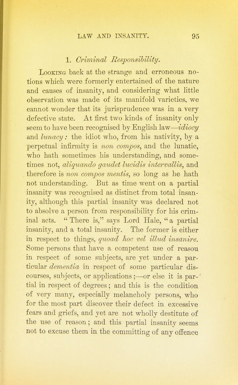 1. Criminal Responsibility. Looking back at the strange and erroneous no- tions which were formerly entertained of the nature and causes of insanity, and considering what little observation was made of its manifold varieties, we cannot wonder that its jurisprudence was in a very defective state. At first two kinds of insanity only seem to have been recognised by English law—idiocy and lunacy: the idiot who, from his nativity, by a perpetual infirmity is non compos, and the lunatic, who hath sometimes his understanding, and some- times not, aliquando gaudet lucidis intervallis, and therefore is non compos mentis, so long as he hath not understanding. But as time went on a partial insanity was recognised as distinct from total insan- ity, although this partial insanity was declared not to absolve a person from responsibility for his crim- inal acts.  There is, says Lord Hale,  a partial insanity, and a total insanity. The former is either in respect to things, quoad hoc vel illud insanire. Some persons that have a competent use of reasou in respect of some subjects, are yet under a par- ticular dementia in respect of some particular dis- courses, subjects, or applications ;—or else it is par- tial in respect of degrees; and this is the condition of very many, especially melancholy persons, who for the most part discover their defect in excessive fears and griefs, and yet are not wholly destitute of the use of reason; and this partial insanity seems not to excuse them in the committing of any offence