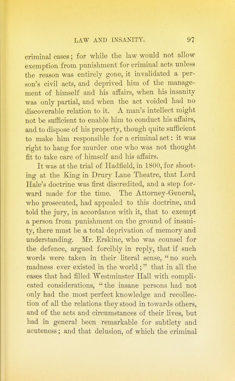 criminal cases; for while the law would not allow exemption from punishment for criminal acts unless the reason was entirely gone, it invalidated a per- son's civil acts, and deprived him of the manage- ment of himself and his affairs, when his insanity was only partial, and when the act voided had no discoverable relation to it. A man's intellect might not be sufficient to enable him to conduct his affairs, and to dispose of his property, though quite sufficient to make him responsible for a criminal act: it was right to hang for murder one who was not thought fit to take care of himself and his affairs. It was at the trial of Hadfield, in 1800, for shoot- ing at the King in Drury Lane Theatre, that Lord Hale's doctrine was first discredited, and a step for- ward made for the time. The Attorney-General, who prosecuted, had appealed to this doctrine, and told the jury, in accordance with it, that to exempt a person from punishment on the ground of insani- ty, there must be a total deprivation of memory and understanding. Mr. Erskine, who was counsel for the defence, argued forcibly in reply, that if such words were taken in their literal sense, no such madness ever existed in the world; that in all the cases that had filled Westminster Hall with compli- cated considerations, the insane persons had not only had the most perfect knowledge and recollec- tion of all the relations they stood in towards others, and of the acts and circumstances of their lives, but had in general been remarkable for subtlety and aeuteness; and that delusion, of which the criminal