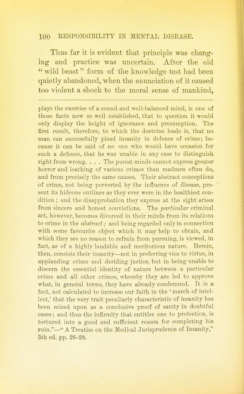 Thus far it is evident that principle was chang- ing and practice was uncertain. After the old  wild beast form of the knowledge test had been quietly abandoned, when the enunciation of it caused too violent a shock to the moral sense of mankind, plays the exercise of a sound and well-balanced mind, is one of those facts now so well established, that to question it would only display the height of ignorance and presumption. The first result, therefore, to which the doctrine leads is, that no man can successfully plead insanity in defence of crime; be- cause it can be said of no one who would have occasion for such a defence, that he was unable in any case to distinguish right from wrong. . . . The purest minds cannot express greater horror and loathing of various crimes than madmen often do, and from precisely the same causes. Their abstract conceptions of crime, not being perverted by the influence of disease, pre- sent its hideous outlines as they ever were in the healthiest con- dition ; and the disapprobation they express at the sight arises from sincere and honest convictions. The particular criminal act, however, becomes divorced in their minds from its relations to crime in the abstract; and being regarded only in connection with some favourite object which it may help to obtain, and which they see no reason to refrain from pursuing, is viewed, in fact, as of a highly laudable and meritorious nature. Herein, then, consists their insanity—not in preferring vice to virtue, in applauding crime and deriding justice, but in being unable to discern the essential identity of nature between a particular crime and all other crimes, whereby they are led to approve what, in general terms, they have already condemned. It is a fact, not calculated to increase our faith in the ' march of intel- lect,' that the very trait peculiarly characteristic of insanity has been seized upon as a conclusive proof of sanity in doubtful cases; and thus the infirmity that entitles one to protection, is tortured into a good and sufficient reason for completing his ruin.— A Treatise on the Medical Jurisprudence of Insanity, 5th ed. pp. 26-28.