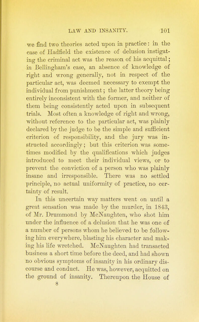 we find two theories acted upon in practice: in the case of Hadfield the existence of delusion instigat- ing the criminal act was the reason of his acquittal; in Bellingham's case, an absence of knowledge of right and wrong generally, not in respect of the particular act, was deemed necessary to exempt the individual from punishment; the latter theory being entirely inconsistent with the former, and neither of them being consistently acted upon in subsequent trials. Most often a knowledge of right and wrong, without reference to the particular act, was plainly declared by the judge to be the simple and sufficient criterion of responsibility, and the jury was in- structed accordingly; but this criterion was some- times modified by the qualifications which judges introduced to meet their individual views, or to prevent the conviction of a person who was plainly insane and irresponsible. There was no settled principle, no actual uniformity of practice, no cer- tainty of result. In this uncertain way matters went on until a great sensation was made by the murder, in 1843, of Mr. Drummond by McNaughten, who shot him under the influence of a delusion that he was one of a number of persons whom he believed to be follow- ing him everywhere, blasting his character and mak- ing his life wretched. McNaughten had transacted business a short time before the deed, and had shown no obvious symptoms of insanity in his ordinary dis- course and conduct. He was, however, acquitted on the ground of insanity. Thereupon the House of 8