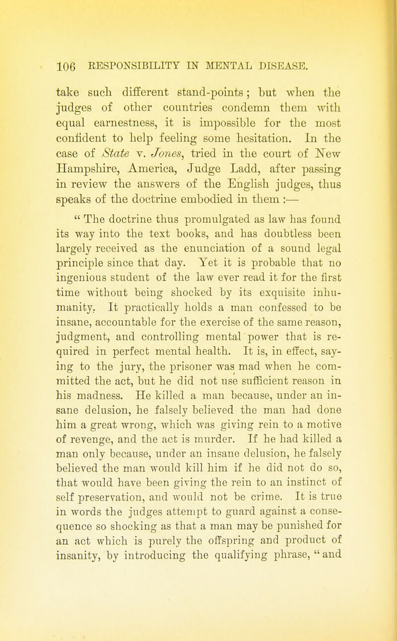 take such different stand-points; but when the judges of other countries condemn them with equal earnestness, it is impossible for the most confident to help feeling some hesitation. In the case of State v. Jones, tried in the court of New Hampshire, America, Judge Ladd, after passing in review the answers of the English judges, thus speaks of the doctrine embodied in them :—  The doctrine thus promulgated as law has found its way into the text books, and has doubtless been largely received as the enunciation of a sound legal principle since that day. Yet it is probable that no ingenious student of the law ever read it for the first time without being shocked by its exquisite inhu- manity. It practically holds a man confessed to be insane, accountable for the exercise of the same reason, judgment, and controlling mental power that is re- quired in perfect mental health. It is, in effect, say- ing to the jury, the prisoner was mad when he com- mitted the act, but he did not use sufficient reason in his madness. He killed a man because, under an in- sane delusion, he falsely believed the man had done him a great wrong, which was giving rein to a motive of revenge, and the act is murder. If he had killed a man only because, under an insane delusion, he falsely believed the man would kill him if he did not do so, that would have been giving the rein to an instinct of self preservation, and would not be crime. It is true in words the judges attempt to guard against a conse- quence so shocking as that a man may be punished for an act which is purely the offspring and product of insanity, by introducing the qualifying phrase,  and