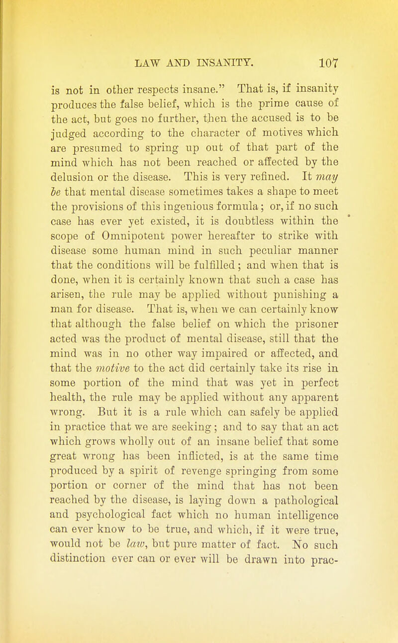 is not in other respects insane. That is, if insanity produces the false belief, which is the prime cause of the act, but goes no further, then the accused is to be judged according to the character of motives which are presumed to spring up out of that part of the mind which has not been reached or affected by the delusion or the disease. This is very refined. It may be that mental disease sometimes takes a shape to meet the provisions of this ingenious formula; or, if no such case has ever yet existed, it is doubtless within the scope of Omnipotent power hereafter to strike with disease some human mind in such peculiar manner that the conditions will be fulfilled; and when that is done, when it is certainly known that such a case has arisen, the rule may be applied without punishing a man for disease. That is, when we can certainly know that although the false belief on which the prisoner acted was the product of mental disease, still that the mind was in no other way impaired or affected, and that the motive to the act did certainly take its rise in some portion of the mind that was yet in perfect health, the rule may be applied without any apparent wrong. But it is a rule which can safely be applied in practice that we are seeking; and to say that an act which grows wholly out of an insane belief that some great wrong has been inflicted, is at the same time produced by a spirit of revenge springing from some portion or corner of the mind that has not been reached by the disease, is laying down a pathological and psychological fact which no human intelligence can ever know to be true, and which, if it were true, would not be Imo, but pure matter of fact. No such distinction ever can or ever will be drawn into prac-