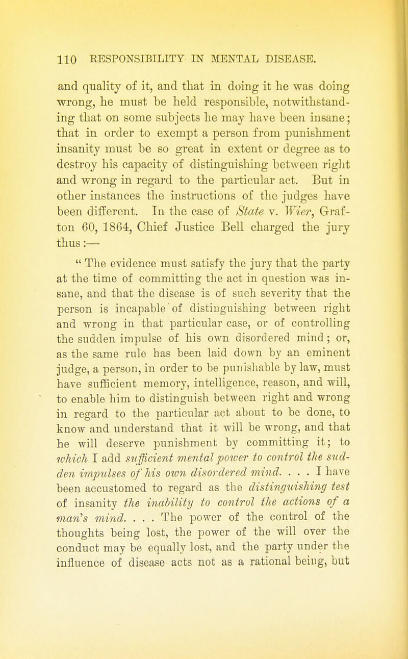 and quality of it, and that in doing it he was doing wrong, he must be held responsible, notwitbstand- ing that on some subjects he may have been insane; that in order to exempt a person from punishment insanity must be so great in extent or degree as to destroy his capacity of distinguishing between right and wrong in regard to the particular act. But in other instances the instructions of the judges have been different. In the case of State v. Wier, Graf- ton 60, 1864, Chief Justice Bell charged the jury thus:—  The evidence must satisfy the jury that the party at the time of committing the act in question was in- sane, and that the disease is of such severity that the person is incapable of distinguishing between right and wrong in that particular case, or of controlling the sudden impulse of his own disordered mind; or, as the same rule has been laid down by an eminent judge, a person, in order to be punishable by law, must have sufficient memory, intelligence, reason, and will, to enable him to distinguish between right and wrong in regard to the particular act about to be done, to know and understand that it will be wrong, and that he will deserve punishment by committing it; to which I add sufficient mental potver to control the sud- den impulses of his oion disordered mind. ... I have been accustomed to regard as the distinguishing test of insanity the inability to control the actions of a man's mind. . . . The power of the control of the thoughts being lost, the power of the will over the conduct may be equally lost, and the party under the influence of disease acts not as a rational being, but