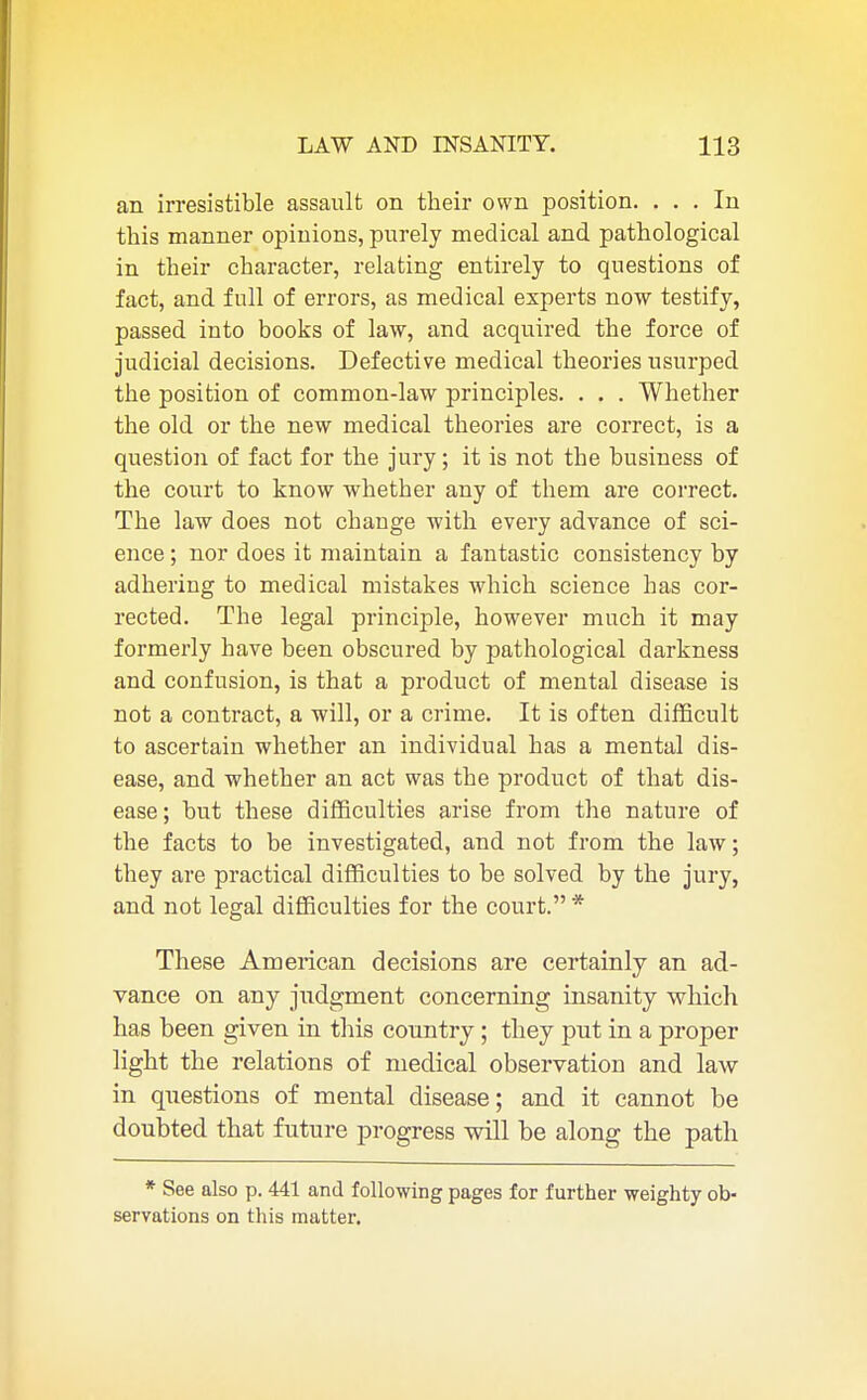 an irresistible assault on their own position. ... In this manner opinions, purely medical and pathological in their character, relating entirely to questions of fact, and full of errors, as medical experts now testify, passed into books of law, and acquired the force of judicial decisions. Defective medical theories usurped the position of common-law principles. . . . Whether the old or the new medical theories are correct, is a question of fact for the jury; it is not the business of the court to know whether any of them are correct. The law does not change with every advance of sci- ence ; nor does it maintain a fantastic consistency by adhering to medical mistakes which science has cor- rected. The legal principle, however much it may formerly have been obscured by pathological darkness and confusion, is that a product of mental disease is not a contract, a will, or a crime. It is often difficult to ascertain whether an individual has a mental dis- ease, and whether an act was the product of that dis- ease ; but these difficulties arise from the nature of the facts to be investigated, and not from the law; they are practical difficulties to be solved by the jury, and not legal difficulties for the court. * These American decisions are certainly an ad- vance on any judgment concerning insanity which has been given in tins country; they put in a proper light the relations of medical observation and law in questions of mental disease; and it cannot be doubted that future progress will be along the path * See also p. 441 and following pages for further weighty ob- servations on this matter.