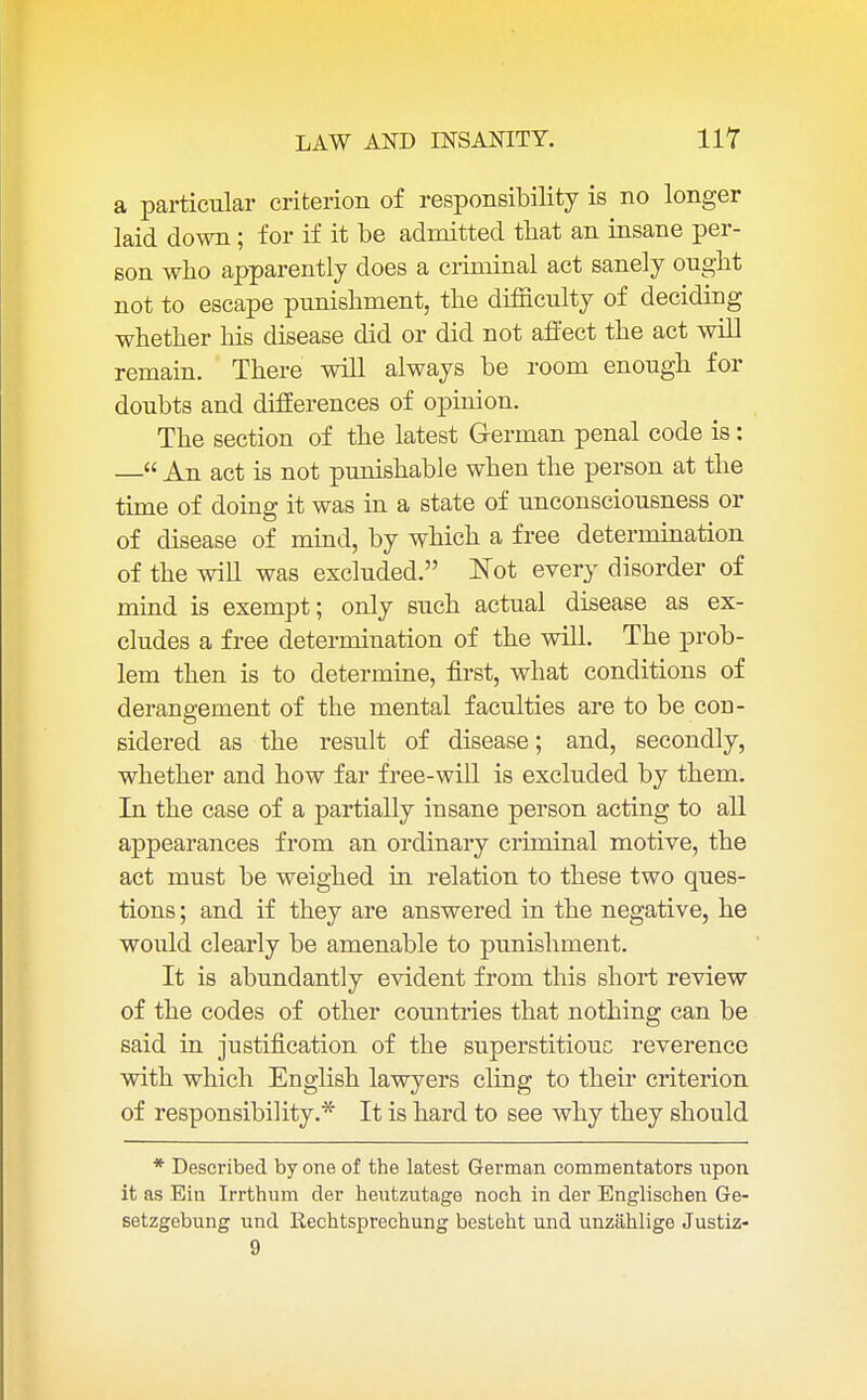 a particular criterion of responsibility is no longer laid down; for if it be admitted that an insane per- son who apparently does a criminal act sanely ought not to escape punishment, the difficulty of deciding whether his disease did or did not affect the act will remain. There will always be room enough for doubts and differences of opinion. The section of the latest German penal code is: — An act is not punishable when the person at the time of doing it was in a state of unconsciousness or of disease of mind, by which a free determination of the will was excluded. Not every disorder of mind is exempt; only such actual disease as ex- cludes a free determination of the will. The prob- lem then is to determine, first, what conditions of derangement of the mental faculties are to be con- sidered as the result of disease; and, secondly, whether and how far free-will is excluded by them. In the case of a partially insane person acting to all appearances from an ordinary criminal motive, the act must be weighed in relation to these two ques- tions ; and if they are answered in the negative, he would clearly be amenable to punishment. It is abundantly evident from this short review of the codes of other countries that nothing can be said in justification of the superstitious reverence with which English lawyers cling to their criterion of responsibility.* It is hard to see why they should * Described by one of the latest German commentators upon it as Em Irrthum der heutzutage noch in der Englischen Ge- setzgebnng und Rechtsprechung besteht und unzahlige Justiz-