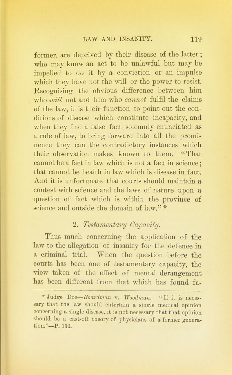 former, are deprived by their disease of the latter; who may know an act to be unlawful but may be impelled to do it by a conviction or an impulse which they have not the will or the power to resist. Recognising the obvious difference between him who will not and him who cannot fulfil the claims of the law, it is their function to point out the con- ditions of disease which constitute incapacity, and when they find a false fact solemnly enunciated as a rule of law, to bring forward into all the promi- nence they can the contradictory instances which their observation makes known to them. That cannot be a fact in law which is not a fact in science; that cannot be health in law which is disease in fact. And it is unfortunate that courts should maintain a contest with science and the laws of nature upon a question of fact which is within the province of science and outside the domain of law. * 2. Testamentary Capacity. Thus much concerning the application of the law to the allegation of insanity for the defence in a criminal trial. When the question before the courts has been one of testamentary capacity, the view taken of the effect of mental derangement has been different from that which has found fa- * Judge Doe—Boardman v. Woodman. If it is neces- sary that the law should entertain a single medical opinion concerning a single disease, it is not necessary that that opinion should be a cast-off theory of physicians of a former genera- tion.—P. 100.