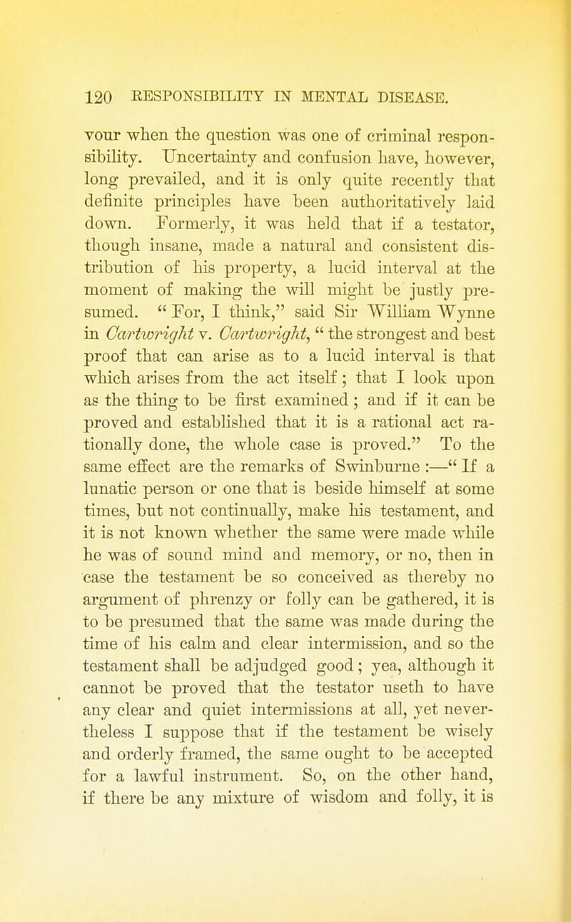 vour when the question was one of criminal respon- sibility. Uncertainty and confusion have, however, long prevailed, and it is only quite recently that definite principles have been authoritatively laid down. Formerly, it was held that if a testator, though insane, made a natural and consistent dis- tribution of his property, a lucid interval at the moment of making the will might be justly pre- sumed.  For, I think, said Sir William Wynne in Gartwright v. Cartwright,  the strongest and best proof that can arise as to a lucid interval is that which arises from the act itself; that I look upon as the thing to be first examined; and if it can be proved and established that it is a rational act ra- tionally done, the whole case is proved. To the same effect are the remarks of Swinburne :— If a lunatic person or one that is beside himself at some times, but not continually, make his testament, and it is not known whether the same were made while he was of sound mind and memory, or no, then in case the testament be so conceived as thereby no argument of phrenzy or folly can be gathered, it is to be presumed that the same was made during the time of his calm and clear intermission, and so the testament shall be adjudged good ; yea, although it cannot be proved that the testator useth to have any clear and quiet intermissions at all, yet never- theless I suppose that if the testament be wisely and orderly framed, the same ought to be accepted for a lawful instrument. So, on the other hand, if there be any mixture of wisdom and folly, it is