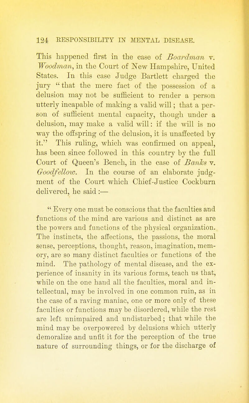 This happened first in the case of Boardman v. Woodman, in the Court of New Hampshire, United States. In this case Judge Bartlett charged the jury  that the mere fact of the possession of a delusion may not be sufficient to render a person utterly incapable of making a valid will; that a per- son of sufficient mental capacity, though under a delusion, may make a valid will: if the will is no way the offspring of the delusion, it is unaffected by it. This ruling, which was confirmed on appeal, has been since followed in this country by the full Court of Queen's Bench, in the case of Bomks v. Goodfellow. In the course of an elaborate judg- ment of the Court which Chief-Justice Cockbum delivered, he said:—  Every one must be conscious that the faculties and functions of the mind are various and distinct as are the powers and functions of the physical organization. The instincts, the affections, the passions, the moral sense, perceptions, thought, reason, imagination, mem- ory, are so many distinct faculties or functions of the mind. The pathology of mental disease, and the ex- perience of insanity in its various forms, teach us that, while on the one hand all the faculties, moral and in- tellectual, may be involved in one common ruin, as in the case of a raving maniac, one or more only of these faculties or functions may be disordered, while the rest are left unimpaired and undisturbed; that while the mind may be overpowered by delusions which utterly demoralize and unfit it for the perception of the true nature of surrounding things, or for the discharge of