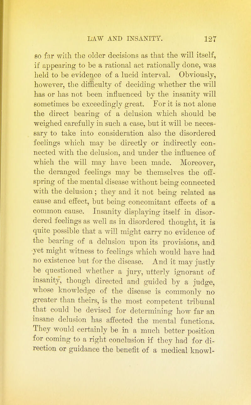 so far with the older decisions as that the will itself, if appearing to he a rational act rationally done, was held to be evidence of a lucid interval. Obviously, however, the difficulty of deciding whether the will has or has not been influenced by the insanity will sometimes be exceedingly great. For it is not alone the direct bearing of a delusion which should be weighed carefully in such a case, but it will be neces- sary to take into consideration also the disordered feelings which may be directly or indirectly con- nected with the delusion, and under the influence of which the will may have been made. Moreover, the deranged feelings may be themselves the off- spring of the mental disease without being connected with the delusion; they and it not being related as cause and effect, but being concomitant effects of a common cause. Insanity displaying itself in disor- dered feelings as well as in disordered thought, it is quite possible that a will might carry no evidence of the bearing of a delusion upon its provisions, and •yet might witness to feelings which would have had no existence but for the disease. And it may justly be questioned whether a jury, utterly ignorant of insanity, though directed and guided by a judge, whose knowledge of the disease is commonly no greater than theirs, is the most competent tribunal that could be devised for determining how far an insane delusion has affected the mental functions. They would certainly be in a much better position for coming to a right conclusion if they had for di- rection or guidance the benefit of a medical knowl-