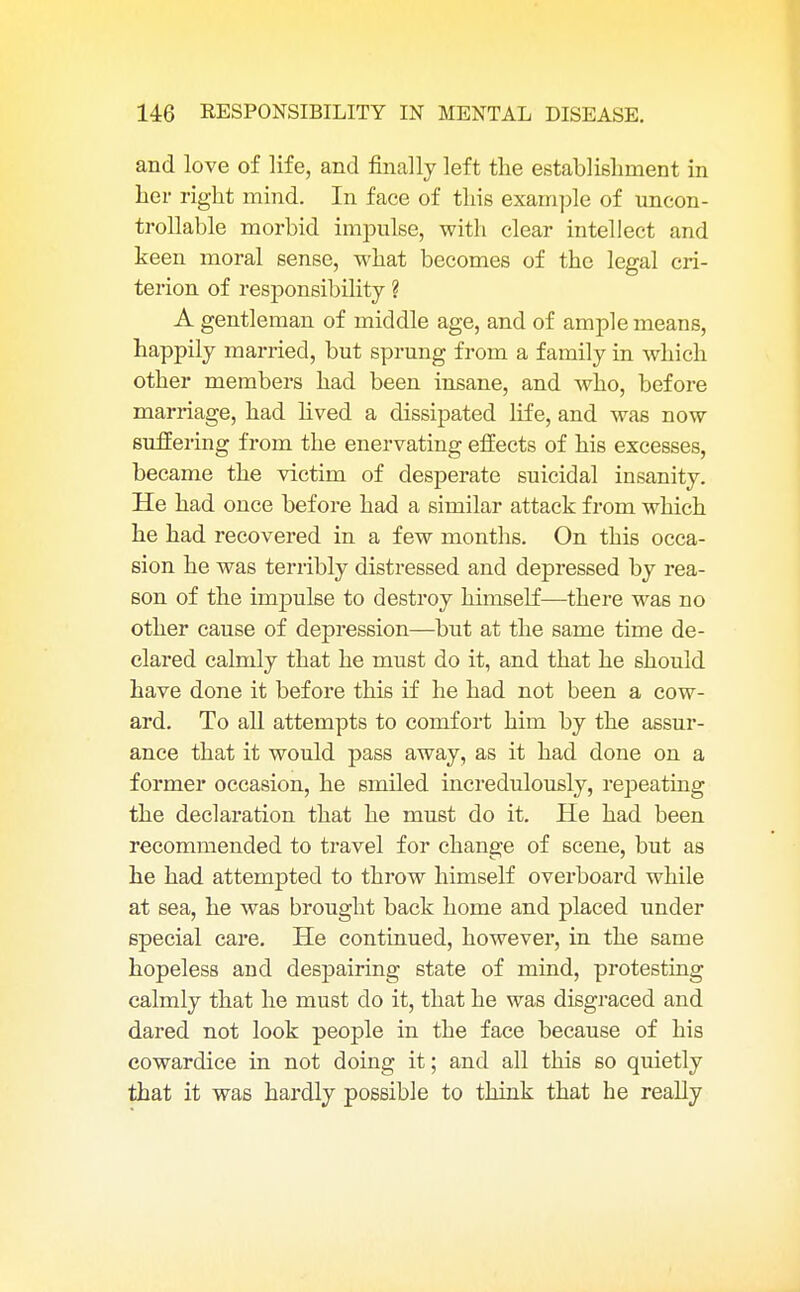 and love of life, and finally left the establishment in her right mind. In face of this example of uncon- trollable morbid impulse, with clear intellect and keen moral sense, what becomes of the legal cri- terion of responsibility ? A gentleman of middle age, and of ample means, happily married, but sprung from a family in which other members had been insane, and who, before marriage, had lived a dissipated life, and was now suffering from the enervating effects of his excesses, became the victim of desperate suicidal insanity. He had once before had a similar attack from which he had recovered in a few months. On this occa- sion he was terribly distressed and depressed by rea- son of the impulse to destroy himself—there was no other cause of depression—but at the same time de- clared calmly that he must do it, and that he should have done it before this if he had not been a cow- ard. To all attempts to comfort him by the assur- ance that it would pass away, as it had done on a former occasion, he smiled incredulously, repeating the declaration that he must do it. He had been recommended to travel for change of scene, but as he had attempted to throw himself overboard while at sea, he was brought back home and placed under special care. He continued, however, in the same hopeless and despairing state of mind, protesting calmly that he must do it, that he was disgraced and dared not look people in the face because of his cowardice in not doing it; and all this so quietly that it was hardly possible to think that he really