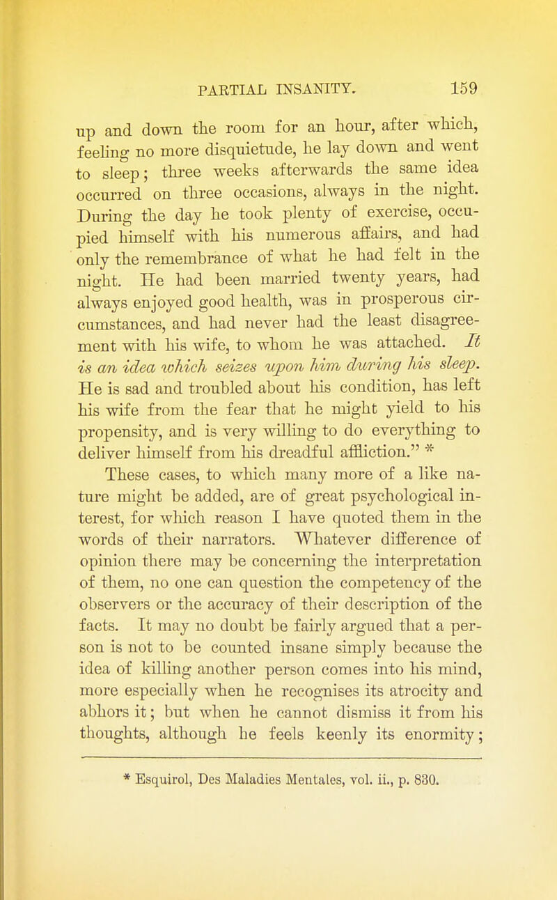 up and down the room for an hour, after which, feeling no more disquietude, he lay down and went to sleep; three weeks afterwards the same idea occurred on three occasions, always in the night. During the day he took plenty of exercise, occu- pied himself with his numerous affairs, and had only the remembrance of what he had felt in the night. He had been married twenty years, had always enjoyed good health, was in prosperous cir- cumstances, and had never had the least disagree- ment with his wife, to whom he was attached. It is cm idea which seizes upon him during his sleep. He is sad and troubled about his condition, has left his wife from the fear that he might yield to his propensity, and is very willing to do everything to deliver himself from his dreadful affliction. * These cases, to which many more of a like na- ture might be added, are of great psychological in- terest, for which reason I have quoted them in the words of their narrators. Whatever difference of opinion there may be concerning the interpretation of them, no one can question the competency of the observers or the accuracy of their description of the facts. It may no doubt be fairly argued that a per- son is not to be counted insane simply because the idea of killing another person comes into his mind, more especially when he recognises its atrocity and abhors it; but when he cannot dismiss it from his thoughts, although he feels keenly its enormity; * Esquirol, Des Maladies Mentales, vol. ii., p. 830.