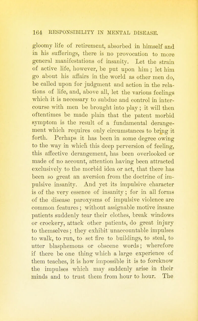 gloomy life of retirement, absorbed in bimself and in bis sufferings, tbere is no provocation to more general manifestations of insanity. Let tbe strain of active life, bowever, be put upon bim ; let bim go about bis affairs in tbe world as otber men do, be called upon for judgment and action in tbe rela- tions of life, and, above all, let tbe various feebngs which it is necessary to subdue and control in inter- course witb men be brought into play ; it will then oftentimes be made plain that the patent morbid symptom is the result of a fundamental derange- ment which requires only circumstances to bring it forth. Perhaps it has been in some degree owing to the way in which this deep perversion of feehng, this affective derangement, has been overlooked or made of no account, attention having been attracted exclusively to the morbid idea or act, that there has been so great an aversion from the doctrine of im- pulsive insanity. And yet its impulsive character is of the very essence of insanity ; for in all forms of the disease paroxysms of impulsive violence are common features; without assignable motive insane patients suddenly tear their clothes, break windows or crockery, attack otber patients, do great injury to themselves; they exhibit'unaccountable impulses to walk, to run, to set fire to buildings, to steal, to utter blasphemous or obscene words; wherefore if there be one thing which a large experience of them teaches, it is how impossible it is to foreknow the impulses which may suddenly arise in their minds and to trust them from hour to hour. Tbe