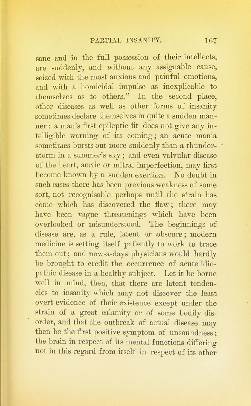 sane and in the full possession of their intellects, are suddenly, and without any assignable cause, seized with the most anxious and painful emotions, and with a homicidal impulse as inexplicable to themselves as to others. In the second place, other diseases as well as other forms of insanity sometimes declare themselves in quite a sudden man- ner : a man's first epileptic fit does not give any in- telligible warning of its coming; an acute mania sometimes bursts out more suddenly than a thunder- storm in a summer's sky; and even valvular disease of the heart, aortic or mitral imperfection, may first become known by a sudden exertion. No doubt in such cases there has been previous weakness of some sort, not recognisable perhaps until the strain has come which has discovered the flaw; there may have been vague threatenings which have been overlooked or misunderstood. The beginnings of disease are, as a rule, latent or obscure; modern medicine is setting itself patiently to work to trace them out; and now-a-days physicians would hardly be brought to credit the occurrence of acute idio- pathic disease in a healthy subject. Let it be borne well in mind, then, that there are latent tenden- cies to insanity which may not discover the least overt evidence of their existence except under the strain of a great calamity or of some bodily dis- order, and that the outbreak of actual disease may then be the first positive symptom of unsoundness; the brain in respect of its mental functions differing not in this regard from itself in respect of its other