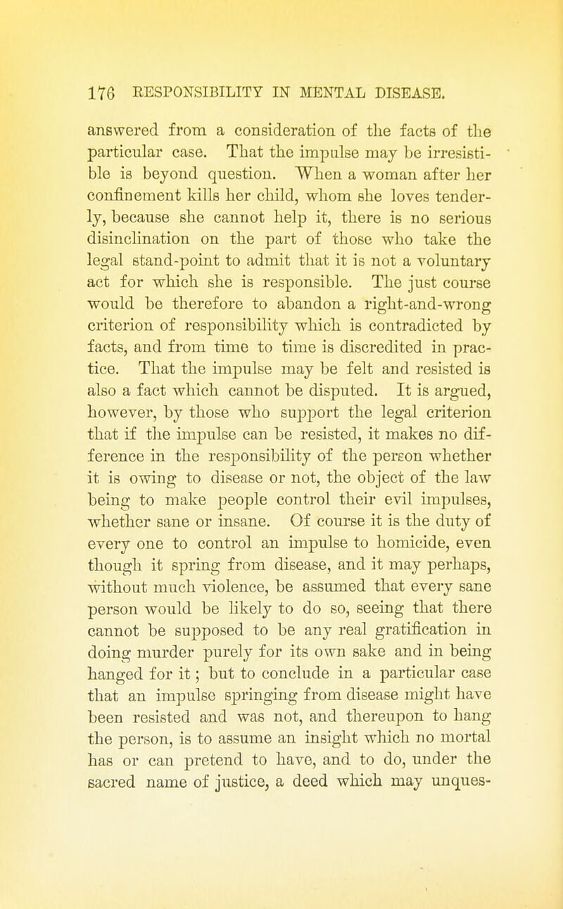 answered from a consideration of the facts of the particular case. That the impulse may be irresisti- ble is beyond question. When a woman after her confinement kills her child, whom she loves tender- ly, because she cannot help it, there is no serious disinclination on the part of those who take the legal stand-point to admit that it is not a voluntary act for which she is responsible. The just course would be therefore to abandon a right-and-wrong criterion of responsibility which is contradicted by facts, and from time to time is discredited in prac- tice. That the impulse may be felt and resisted is also a fact which cannot be disputed. It is argued, however, by those who support the legal criterion that if the impulse can be resisted, it makes no dif- ference in the responsibility of the pereon whether it is owing to disease or not, the object of the law being to make people control their evil impulses, whether sane or insane. Of course it is the duty of every one to control an impulse to homicide, even though it spring from disease, and it may perhaps, ■without much violence, be assumed that every sane person would be likely to do so, seeing that there cannot be supposed to be any real gratification in doing murder purely for its own sake and in being hanged for it; but to conclude in a particular case that an impulse springing from disease might have been resisted and was not, and thereupon to hang the person, is to assume an insight which no mortal has or can pretend to have, and to do, under the sacred name of justice, a deed which may unques-