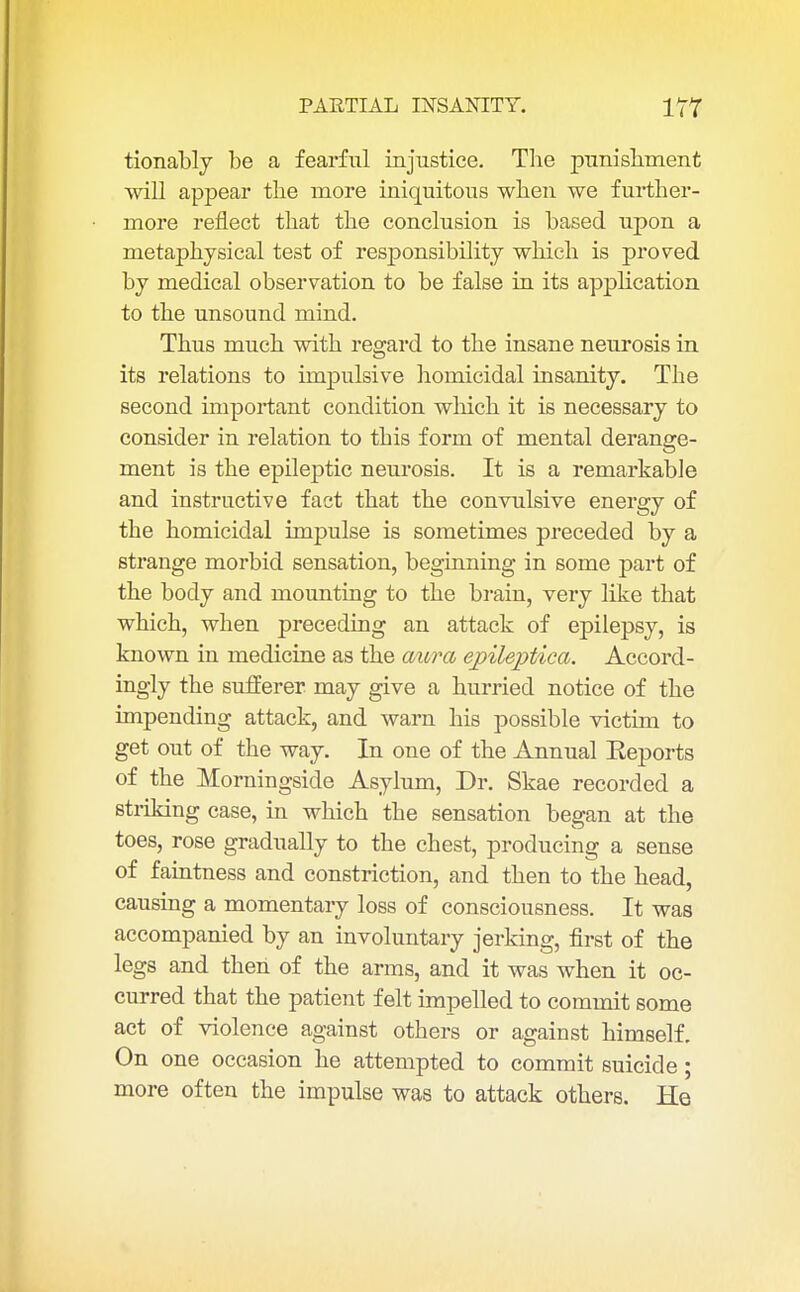 tionably be a fearful injustice. The punishment will appear the more iniquitous when we further- more reflect that the conclusion is based upon a metaphysical test of responsibility which is proved by medical observation to be false in its application to the unsound mind. Thus much with regard to the insane neurosis in its relations to impulsive homicidal insanity. The second important condition which it is necessary to consider in relation to this form of mental derange- ment is the epileptic neurosis. It is a remarkable and instructive fast that the convulsive energy of the homicidal impulse is sometimes preceded by a strange morbid sensation, beginning in some part of the body and mounting to the brain, very like that which, when preceding an attack of epilepsy, is known in medicine as the aura epileptica. Accord- ingly the sufferer may give a hurried notice of the impending attack, and warn his possible victim to get out of the way. In one of the Annual Eeports of the Morningside Asylum, Dr. Skae recorded a striking case, in which the sensation began at the toes, rose gradually to the chest, producing a sense of faintness and constriction, and then to the head, causing a momentary loss of consciousness. It was accompanied by an involuntary jerking, first of the legs and then of the arms, and it was when it oc- curred that the patient felt impelled to commit some act of violence against others or against himself. On one occasion he attempted to commit suicide; more often the impulse was to attack others. He