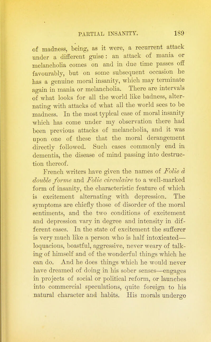 of madness, being, as it were, a recurrent attack under a different guise : an attack of mania or melancholia comes on and in due time passes off favourably, but on some subsequent occasion be has a genuine moral insanity, which may terminate again in mania or melancholia. There are intervals of what looks for all the world like badness, alter- nating with attacks of what all the world sees to be madness. In the most typical case of moral insanity which has come under my observation there had been previous attacks of melancholia, and it was upon one of these that the moral derangement directly followed. Such cases commonly end in dementia, the disease of mind passing into destruc- tion thereof. French writers have given the names of Folie a double forme and Folie circulaire to a well-marked form of insanity, the characteristic feature of which is excitement alternating with depression. The symptoms are chiefly those of disorder of the moral sentiments, and the two conditions of excitement and depression vary in degree and intensity in dif- ferent cases. In the state of excitement the sufferer is very much like a person who is half intoxicated— loquacious, boastful, aggressive, never weary of talk- ing of himself and of the wonderful things which he can do. And he does things which he would never have dreamed of doing in his sober senses—engages in projects of social or political reform, or launches into commercial speculations, quite foreign to his natural character and habits. His morals undergo