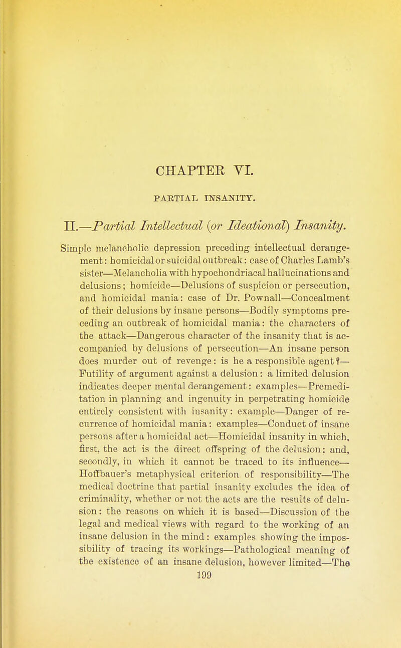 CHAPTER VI. PARTIAL INSANITY. II.—Partial Intellectual {or Ideational) Insanity. Simple melancholic depression preceding intellectual derange- ment : homicidal or suicidal outbreak: case of Charles Lamb's sister—Melancholia with hypochondriacal hallucinations and delusions; homicide—Delusions of suspicion or persecution, and homicidal mania: case of Dr. Pownall—Concealment of their delusions by insane persons—Bodily symptoms pre- ceding an outbreak of homicidal mania: the characters of the attack—Dangerous character of the insanity that is ac- companied by delusions of persecution—An insane person does murder out of revenge: is he a responsible agent?— Futility of argument against a delusion: a limited delusion indicates deeper mental derangement: examples—Premedi- tation in planning and ingenuity in perpetrating homicide entirely consistent with insanity: example—Danger of re- currence of homicidal mania: examples—Conduct of insane persons after a homicidal act—Homicidal insanity in which, first, the act is the direct offspring of the delusion: and, secondly, in which it cannot be traced to its influence— Hoffbauer's metaphysical criterion of responsibility—The medical doctrine that partial insanity excludes the idea of criminality, whether or not the acts are the results of delu- sion: the reasons on which it is based—Discussion of the legal and medical views with regard to the working of an insane delusion in the mind: examples showing the impos- sibility of tracing its workings—Pathological meaning of the existence of an insane delusion, however limited—The