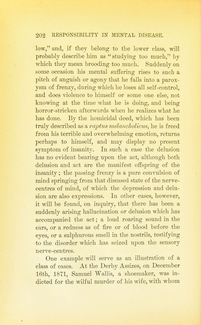 low, and, if they belong to the lower class, will probably describe him as  studying too much, by which they mean brooding too much. Suddenly on some occasion his mental suffering rises to such a pitch of anguish or agony that he falls into a parox- ysm of frenzy, during which he loses all self-control, and does violence to himself or some one else, not knowing at the time what he is doing, and being horror-stricken afterwards when he realizes what he has done. By the homicidal deed, which has been truly described as a raptus melancholictis, he is freed from his terrible and overwhelming emotion, returns perhaps to himself, and may display no present symptom of insanity. In such a case the delusion has no evident bearing upon the act, although both delusion and act are the manifest offspring of the insanity; the passing frenzy is a pure convulsion of mind springing from that diseased state of the nerve- centres of mind, of which the depression and delu- sion are also expressions. In other cases, however, it will be found, on inquiry, that there has been a suddenly arising hallucination or delusion which has accompanied the act; a loud roaring sound in the ears, or a redness as of fire or of blood before the eyes, or a sulphurous smell in the nostrils, testifying to the disorder which has seized upon the sensory nerve-centres. One example will serve as an illustration of a class of cases. At the Derby Assizes, on December 16th, 1871, Samuel Wallis, a shoemaker, was in- dicted for the wilful murder of his wife, with whom