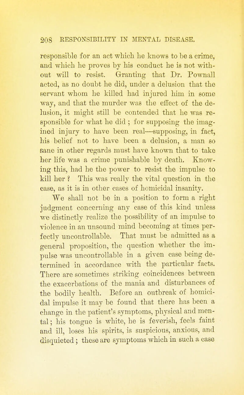 responsible for an act which he knows to be a crime, and which he proves by his conduct he is not with- out will to resist. Granting that Dr. Pownall acted, as no doubt he did, under a delusion that the servant whom he killed had injured him in some way, and that the murder was the effect of the de- lusion, it might still be contended that he was re- sponsible for what he did ; for supposing the imag- ined injury to have been real—supposing, in fact, his belief not to have been a delusion, a man so sane in other regards must have known that to take her life was a crime punishable by death. Know- ing this, had he the power to resist the impulse to kill her ? This was really the vital question in the case, as it is in other cases of homicidal insanity. We shall not be in a position to form a right judgment concerning any case of this kind unless we distinctly realize the possibility of an impulse to violence in an unsound mind becoming at times per- fectly uncontrollable. That must be admitted as a general proposition, the question whether the im- pulse was uncontrollable in a given case being de- termined in accordance with the particular facts. There are sometimes striking coincidences between the exacerbations of the mania and disturbances of the bodily health. Before an outbreak of homici- dal impulse it may be found that there has been a change in the patient's symptoms, physical and men- tal ; his tongue is white, he is feverish, feels faint and ill, loses his spirits, is suspicious, anxious, and disquieted; these are symptoms which in such a case